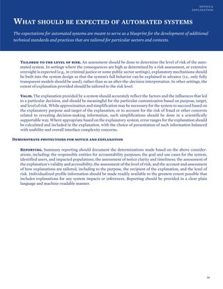 NOTICE &
EXPLANATION
WHAT SHOULD BE EXPECTED OF AUTOMATED SYSTEMS
The expectations for automated systems are meant to serve as a blueprint for the development of additional
technical standards and practices that are tailored for particular sectors and contexts.
Tailored to the level of risk. An assessment should be done to determine the level of risk of the auto-
mated system. In settings where the consequences are high as determined by a risk assessment, or extensive
oversight is expected (e.g., in criminal justice or some public sector settings), explanatory mechanisms should
be built into the system design so that the system’s full behavior can be explained in advance (i.e., only fully
transparent models should be used), rather than as an after-the-decision interpretation. In other settings, the
extent of explanation provided should be tailored to the risk level.
Valid. The explanation provided by a system should accurately reflect the factors and the influences that led
to a particular decision, and should be meaningful for the particular customization based on purpose, target,
and level of risk. While approximation and simplification may be necessary for the system to succeed based on
the explanatory purpose and target of the explanation, or to account for the risk of fraud or other concerns
related to revealing decision-making information, such simplifications should be done in a scientifically
supportable way. Where appropriate based on the explanatory system, error ranges for the explanation should
be calculated and included in the explanation, with the choice of presentation of such information balanced
with usability and overall interface complexity concerns.
Demonstrate protections for notice and explanation
Reporting. Summary reporting should document the determinations made based on the above consider-
ations, including: the responsible entities for accountability purposes; the goal and use cases for the system,
identified users, and impacted populations; the assessment of notice clarity and timeliness; the assessment of
the explanation's validity and accessibility; the assessment of the level of risk; and the account and assessment
of how explanations are tailored, including to the purpose, the recipient of the explanation, and the level of
risk. Individualized profile information should be made readily available to the greatest extent possible that
includes explanations for any system impacts or inferences. Reporting should be provided in a clear plain
language and machine-readable manner.
44
 