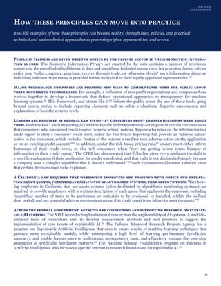 NOTICE &
EXPLANATION
HOW THESE PRINCIPLES CAN MOVE INTO PRACTICE
Real-life examples of how these principles can become reality, through laws, policies, and practical
technical and sociotechnical approaches to protecting rights, opportunities, and access.
People in Illinois are given written notice by the private sector if their biometric informa-
tion is used. The Biometric Information Privacy Act enacted by the state contains a number of provisions
concerning the use of individual biometric data and identifiers. Included among them is a provision that no private
entity may "collect, capture, purchase, receive through trade, or otherwise obtain" such information about an
individual, unless written notice is provided to that individual or their legally appointed representative. 87
Major technology companies are piloting new ways to communicate with the public about
their automated technologies. For example, a collection of non-profit organizations and companies have
worked together to develop a framework that defines operational approaches to transparency for machine
learning systems.88 This framework, and others like it,89 inform the public about the use of these tools, going
beyond simple notice to include reporting elements such as safety evaluations, disparity assessments, and
explanations of how the systems work.
Lenders are required by federal law to notify consumers about certain decisions made about
them. Both the Fair Credit Reporting Act and the Equal Credit Opportunity Act require in certain circumstances
that consumers who are denied credit receive "adverse action" notices. Anyone who relies on the information in a
credit report to deny a consumer credit must, under the Fair Credit Reporting Act, provide an "adverse action"
notice to the consumer, which includes "notice of the reasons a creditor took adverse action on the application
or on an existing credit account."90 In addition, under the risk-based pricing rule,91 lenders must either inform
borrowers of their credit score, or else tell consumers when "they are getting worse terms because of
information in their credit report." The CFPB has also asserted that "[t]he law gives every applicant the right to
a specific explanation if their application for credit was denied, and that right is not diminished simply because
a company uses a complex algorithm that it doesn't understand."92 Such explanations illustrate a shared value
that certain decisions need to be explained.
A California law requires that warehouse employees are provided with notice and explana-
tion about quotas, potentially facilitated by automated systems, that apply to them. Warehous-
ing employers in California that use quota systems (often facilitated by algorithmic monitoring systems) are
required to provide employees with a written description of each quota that applies to the employee, including
“quantified number of tasks to be performed or materials to be produced or handled, within the defined
time period, and any potential adverse employment action that could result from failure to meet the quota.”93
Across the federal government, agencies are conducting and supporting research on explain-
able AI systems. The NIST is conducting fundamental research on the explainability of AI systems. A multidis-
ciplinary team of researchers aims to develop measurement methods and best practices to support the
implementation of core tenets of explainable AI.94 The Defense Advanced Research Projects Agency has a
program on Explainable Artificial Intelligence that aims to create a suite of machine learning techniques that
produce more explainable models, while maintaining a high level of learning performance (prediction
accuracy), and enable human users to understand, appropriately trust, and effectively manage the emerging
generation of artificially intelligent partners.95 The National Science Foundation’s program on Fairness in
Artificial Intelligence also includes a specific interest in research foundations for explainable AI.96
45
 