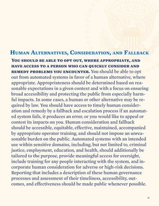 You should be able to opt out, where appropriate, and
have access to a person who can quickly consider and
remedy problems you encounter. You should be able to opt
out from automated systems in favor of a human alternative, where
appropriate. Appropriateness should be determined based on rea-
sonable expectations in a given context and with a focus on ensuring
broad accessibility and protecting the public from especially harm-
ful impacts. In some cases, a human or other alternative may be re-
quired by law. You should have access to timely human consider-
ation and remedy by a fallback and escalation process if an automat-
ed system fails, it produces an error, or you would like to appeal or
contest its impacts on you. Human consideration and fallback
should be accessible, equitable, effective, maintained, accompanied
by appropriate operator training, and should not impose an unrea-
sonable burden on the public. Automated systems with an intended
use within sensitive domains, including, but not limited to, criminal
justice, employment, education, and health, should additionally be
tailored to the purpose, provide meaningful access for oversight,
include training for any people interacting with the system, and in-
corporate human consideration for adverse or high-risk decisions.
Reporting that includes a description of these human governance
processes and assessment of their timeliness, accessibility, out-
comes, and effectiveness should be made public whenever possible.
HUMAN ALTERNATIVES, CONSIDERATION ALLBACK
F
AND
,
46
 