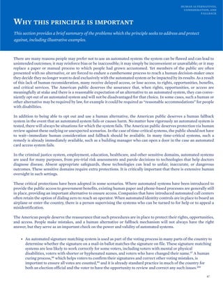 HUMAN ALTERNATIVES,
CONSIDERATION, AND
FALLBACK
WHY THIS PRINCIPLE IS IMPORTANT
This section provides a brief summary of the problems which the principle seeks to address and protect
against, including illustrative examples.
There are many reasons people may prefer not to use an automated system: the system can be flawed and can lead to
unintended outcomes; it may reinforce bias or be inaccessible; it may simply be inconvenient or unavailable; or it may
replace a paper or manual process to which people had grown accustomed. Yet members of the public are often
presented with no alternative, or are forced to endure a cumbersome process to reach a human decision-maker once
they decide they no longer want to deal exclusively with the automated system or be impacted by its results. As a result
of this lack of human reconsideration, many receive delayed access, or lose access, to rights, opportunities, benefits,
and critical services. The American public deserves the assurance that, when rights, opportunities, or access are
meaningfully at stake and there is a reasonable expectation of an alternative to an automated system, they can conve-
niently opt out of an automated system and will not be disadvantaged for that choice. In some cases, such a human or
other alternative may be required by law, for example it could be required as “reasonable accommodations” for people
with disabilities.
In addition to being able to opt out and use a human alternative, the American public deserves a human fallback
system in the event that an automated system fails or causes harm. No matter how rigorously an automated system is
tested, there will always be situations for which the system fails. The American public deserves protection via human
review against these outlying or unexpected scenarios. In the case of time-critical systems, the public should not have
to wait—immediate human consideration and fallback should be available. In many time-critical systems, such a
remedy is already immediately available, such as a building manager who can open a door in the case an automated
card access system fails.
In the criminal justice system, employment, education, healthcare, and other sensitive domains, automated systems
are used for many purposes, from pre-trial risk assessments and parole decisions to technologies that help doctors
diagnose disease. Absent appropriate safeguards, these technologies can lead to unfair, inaccurate, or dangerous
outcomes. These sensitive domains require extra protections. It is critically important that there is extensive human
oversight in such settings.
These critical protections have been adopted in some scenarios. Where automated systems have been introduced to
provide the public access to government benefits, existing human paper and phone-based processes are generally still
in place, providing an important alternative to ensure access. Companies that have introduced automated call centers
often retain the option of dialing zero to reach an operator. When automated identity controls are in place to board an
airplane or enter the country, there is a person supervising the systems who can be turned to for help or to appeal a
misidentification.
The American people deserve the reassurance that such procedures are in place to protect their rights, opportunities,
and access. People make mistakes, and a human alternative or fallback mechanism will not always have the right
answer, but they serve as an important check on the power and validity of automated systems.
• An automated signature matching system is used as part of the voting process in many parts of the country to
determine whether the signature on a mail-in ballot matches the signature on file. These signature matching
systems are less likely to work correctly for some voters, including voters with mental or physical
disabilities, voters with shorter or hyphenated names, and voters who have changed their name.97 A human
curing process,98 which helps voters to confirm their signatures and correct other voting mistakes, is
important to ensure all votes are counted,99 and it is already standard practice in much of the country for
both an election official and the voter to have the opportunity to review and correct any such issues.100
47
 