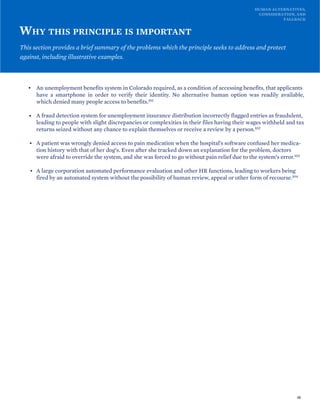 HUMAN ALTERNATIVES,
CONSIDERATION, AND
FALLBACK
WHY THIS PRINCIPLE IS IMPORTANT
This section provides a brief summary of the problems which the principle seeks to address and protect
against, including illustrative examples.
• An unemployment benefits system in Colorado required, as a condition of accessing benefits, that applicants
have a smartphone in order to verify their identity. No alternative human option was readily available,
which denied many people access to benefits.101
• A fraud detection system for unemployment insurance distribution incorrectly flagged entries as fraudulent,
leading to people with slight discrepancies or complexities in their files having their wages withheld and tax
returns seized without any chance to explain themselves or receive a review by a person.102
• A patient was wrongly denied access to pain medication when the hospital’s software confused her medica-
tion history with that of her dog’s. Even after she tracked down an explanation for the problem, doctors
were afraid to override the system, and she was forced to go without pain relief due to the system’s error.103
• A large corporation automated performance evaluation and other HR functions, leading to workers being
fired by an automated system without the possibility of human review, appeal or other form of recourse.104
48
 