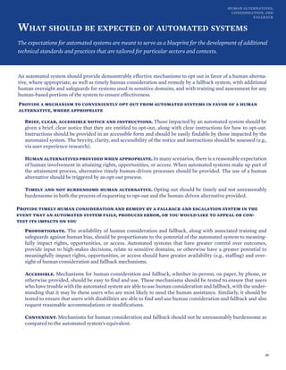 HUMAN ALTERNATIVES,
CONSIDERATION, AND
FALLBACK
WHAT SHOULD BE EXPECTED OF AUTOMATED SYSTEMS
The expectations for automated systems are meant to serve as a blueprint for the development of additional
technical standards and practices that are tailored for particular sectors and contexts.
An automated system should provide demonstrably effective mechanisms to opt out in favor of a human alterna-
tive, where appropriate, as well as timely human consideration and remedy by a fallback system, with additional
human oversight and safeguards for systems used in sensitive domains, and with training and assessment for any
human-based portions of the system to ensure effectiveness.
Provide a mechanism to conveniently opt out from automated systems in favor of a human
alternative, where appropriate
Brief, clear, accessible notice and instructions. Those impacted by an automated system should be
given a brief, clear notice that they are entitled to opt-out, along with clear instructions for how to opt-out.
Instructions should be provided in an accessible form and should be easily findable by those impacted by the
automated system. The brevity, clarity, and accessibility of the notice and instructions should be assessed (e.g.,
via user experience research).
Human alternatives provided when appropriate. In many scenarios, there is a reasonable expectation
of human involvement in attaining rights, opportunities, or access. When automated systems make up part of
the attainment process, alternative timely human-driven processes should be provided. The use of a human
alternative should be triggered by an opt-out process.
Timely and not burdensome human alternative. Opting out should be timely and not unreasonably
burdensome in both the process of requesting to opt-out and the human-driven alternative provided.
Provide timely human consideration and remedy by a fallback and escalation system in the
event that an automated system fails, produces error, or you would like to appeal or con-
test its impacts on you
Proportionate. The availability of human consideration and fallback, along with associated training and
safeguards against human bias, should be proportionate to the potential of the automated system to meaning-
fully impact rights, opportunities, or access. Automated systems that have greater control over outcomes,
provide input to high-stakes decisions, relate to sensitive domains, or otherwise have a greater potential to
meaningfully impact rights, opportunities, or access should have greater availability (e.g., staffing) and over-
sight of human consideration and fallback mechanisms.
Accessible. Mechanisms for human consideration and fallback, whether in-person, on paper, by phone, or
otherwise provided, should be easy to find and use. These mechanisms should be tested to ensure that users
who have trouble with the automated system are able to use human consideration and fallback, with the under-
standing that it may be these users who are most likely to need the human assistance. Similarly, it should be
tested to ensure that users with disabilities are able to find and use human consideration and fallback and also
request reasonable accommodations or modifications.
Convenient. Mechanisms for human consideration and fallback should not be unreasonably burdensome as
compared to the automated system’s equivalent.
49
 