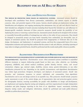 AI BILL OF RIGHTS
FFECTIVE SYSTEMS
ineffective systems. Automated systems should be
communities, stakeholders, and domain experts to identify
Systems should undergo pre-deployment testing, risk
that demonstrate they are safe and effective based on
including those beyond the intended use, and adherence to
protective measures should include the possibility of not
Automated systems should not be designed with an intent
reasonably foreseeable possibility of endangering your safety or the safety of your community. They should
stemming from unintended, yet foreseeable, uses or
SECTION TITLE
BLUEPRINT FOR AN
SAFE AND E
You should be protected from unsafe or
developed with consultation from diverse
concerns, risks, and potential impacts of the system.
identification and mitigation, and ongoing monitoring
their intended use, mitigation of unsafe outcomes
domain-specific standards. Outcomes of these
deploying the system or removing a system from use.
or
be designed to proactively protect you from harms
impacts of automated systems. You should be protected from inappropriate or irrelevant data use in the
design, development, and deployment of automated systems, and from the compounded harm of its reuse.
Independent evaluation and reporting that confirms that the system is safe and effective, including reporting of
steps taken to mitigate potential harms, should be performed and the results made public whenever possible.
ALGORITHMIC DISCRIMINATION PROTECTIONS
You should not face discrimination by algorithms and systems should be used and designed in
an equitable way. Algorithmic discrimination occurs when automated systems contribute to unjustified
different treatment or impacts disfavoring people based on their race, color, ethnicity, sex (including
pregnancy, childbirth, and related medical conditions, gender identity, intersex status, and sexual
orientation), religion, age, national origin, disability, veteran status, genetic information, or any other
classification protected by law. Depending on the specific circumstances, such algorithmic discrimination
may violate legal protections. Designers, developers, and deployers of automated systems should take
proactive and continuous measures to protect individuals and communities from algorithmic
discrimination and to use and design systems in an equitable way. This protection should include proactive
equity assessments as part of the system design, use of representative data and protection against proxies
for demographic features, ensuring accessibility for people with disabilities in design and development,
pre-deployment and ongoing disparity testing and mitigation, and clear organizational oversight. Independent
evaluation and plain language reporting in the form of an algorithmic impact assessment, including
disparity testing results and mitigation information, should be performed and made public whenever
possible to confirm these protections.
5
 