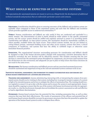 HUMAN ALTERNATIVES,
CONSIDERATION, AND
FALLBACK
WHAT SHOULD BE EXPECTED OF AUTOMATED SYSTEMS
The expectations for automated systems are meant to serve as a blueprint for the development of additional
technical standards and practices that are tailored for particular sectors and contexts.
Equitable. Consideration should be given to ensuring outcomes of the fallback and escalation system are
equitable when compared to those of the automated system and such that the fallback and escalation
system provides equitable access to underserved communities.105
Timely. Human consideration and fallback are only useful if they are conducted and concluded in a
timely manner. The determination of what is timely should be made relative to the specific automated
system, and the review system should be staffed and regularly assessed to ensure it is providing timely
consideration and fallback. In time-critical systems, this mechanism should be immediately available or,
where possible, available before the harm occurs. Time-critical systems include, but are not limited to,
voting-related systems, automated building access and other access systems, systems that form a critical
component of healthcare, and systems that have the ability to withhold wages or otherwise cause
immediate financial penalties.
Effective. The organizational structure surrounding processes for consideration and fallback should
be designed so that if the human decision-maker charged with reassessing a decision determines that it
should be overruled, the new decision will be effectively enacted. This includes ensuring that the new
decision is entered into the automated system throughout its components, any previous repercussions from
the old decision are also overturned, and safeguards are put in place to help ensure that future decisions do
not result in the same errors.
Maintained. The human consideration and fallback process and any associated automated processes
should be maintained and supported as long as the relevant automated system continues to be in use.
Institute training, assessment, and oversight to combat automation bias and ensure any
human-based components of a system are effective.
Training and assessment. Anyone administering, interacting with, or interpreting the outputs of an auto-
mated system should receive training in that system, including how to properly interpret outputs of a system
in light of its intended purpose and in how to mitigate the effects of automation bias. The training should reoc-
cur regularly to ensure it is up to date with the system and to ensure the system is used appropriately. Assess-
ment should be ongoing to ensure that the use of the system with human involvement provides for appropri-
ate results, i.e., that the involvement of people does not invalidate the system's assessment as safe and effective
or lead to algorithmic discrimination.
Oversight. Human-based systems have the potential for bias, including automation bias, as well as other
concerns that may limit their effectiveness. The results of assessments of the efficacy and potential bias of
such human-based systems should be overseen by governance structures that have the potential to update the
operation of the human-based system in order to mitigate these effects.
50
 