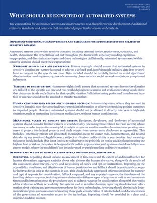 HUMAN ALTERNATIVES,
CONSIDERATION, AND
FALLBACK
WHAT SHOULD BE EXPECTED OF AUTOMATED SYSTEMS
The expectations for automated systems are meant to serve as a blueprint for the development of additional
technical standards and practices that are tailored for particular sectors and contexts.
Implement additional human oversight and safeguards for automated systems related to
sensitive domains
Automated systems used within sensitive domains, including criminal justice, employment, education, and
health, should meet the expectations laid out throughout this framework, especially avoiding capricious,
inappropriate, and discriminatory impacts of these technologies. Additionally, automated systems used within
sensitive domains should meet these expectations:
Narrowly scoped data and inferences. Human oversight should ensure that automated systems in
sensitive domains are narrowly scoped to address a defined goal, justifying each included data item or attri-
bute as relevant to the specific use case. Data included should be carefully limited to avoid algorithmic
discrimination resulting from, e.g., use of community characteristics, social network analysis, or group-based
inferences.
Tailored to the situation. Human oversight should ensure that automated systems in sensitive domains
are tailored to the specific use case and real-world deployment scenario, and evaluation testing should show
that the system is safe and effective for that specific situation. Validation testing performed based on one loca-
tion or use case should not be assumed to transfer to another.
Human consideration before any high-risk decision. Automated systems, where they are used in
sensitive domains, may play a role in directly providing information or otherwise providing positive outcomes
to impacted people. However, automated systems should not be allowed to directly intervene in high-risk
situations, such as sentencing decisions or medical care, without human consideration.
Meaningful access to examine the system. Designers, developers, and deployers of automated
systems should consider limited waivers of confidentiality (including those related to trade secrets) where
necessary in order to provide meaningful oversight of systems used in sensitive domains, incorporating mea-
sures to protect intellectual property and trade secrets from unwarranted disclosure as appropriate. This
includes (potentially private and protected) meaningful access to source code, documentation, and related
data during any associated legal discovery, subject to effective confidentiality or court orders. Such meaning-
ful access should include (but is not limited to) adhering to the principle on Notice and Explanation using the
highest level of risk so the system is designed with built-in explanations; such systems should use fully-trans-
parent models where the model itself can be understood by people needing to directly examine it.
Demonstrate access to human alternatives, consideration, and fallback
Reporting. Reporting should include an assessment of timeliness and the extent of additional burden for
human alternatives, aggregate statistics about who chooses the human alternative, along with the results of
the assessment about brevity, clarity, and accessibility of notice and opt-out instructions. Reporting on the
accessibility, timeliness, and effectiveness of human consideration and fallback should be made public at regu-
lar intervals for as long as the system is in use. This should include aggregated information about the number
and type of requests for consideration, fallback employed, and any repeated requests; the timeliness of the
handling of these requests, including mean wait times for different types of requests as well as maximum wait
times; and information about the procedures used to address requests for consideration along with the results
of the evaluation of their accessibility. For systems used in sensitive domains, reporting should include infor-
mation about training and governance procedures for these technologies. Reporting should also include docu-
mentation of goals and assessment of meeting those goals, consideration of data included, and documentation
of the governance of reasonable access to the technology. Reporting should be provided in a clear and
machine-readable manner.
51
 