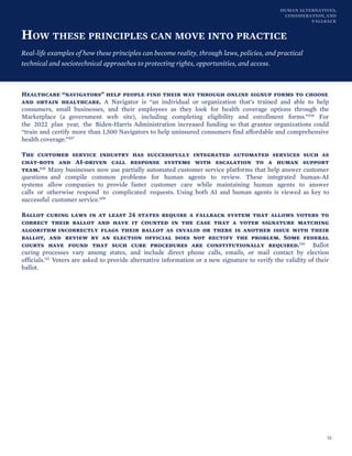 HUMAN ALTERNATIVES,
CONSIDERATION, AND
FALLBACK
HOW THESE PRINCIPLES CAN MOVE INTO PRACTICE
Real-life examples of how these principles can become reality, through laws, policies, and practical
technical and sociotechnical approaches to protecting rights, opportunities, and access.
Healthcare “navigators” help people find their way through online signup forms to choose
and obtain healthcare. A Navigator is “an individual or organization that's trained and able to help
consumers, small businesses, and their employees as they look for health coverage options through the
Marketplace (a government web site), including completing eligibility and enrollment forms.”106 For
the 2022 plan year, the Biden-Harris Administration increased funding so that grantee organizations could
“train and certify more than 1,500 Navigators to help uninsured consumers find affordable and comprehensive
health coverage.”107
The customer service industry has successfully integrated automated services such as
chat-bots and AI-driven call response systems with escalation to a human support
team.108 Many businesses now use partially automated customer service platforms that help answer customer
questions and compile common problems for human agents to review. These integrated human-AI
systems allow companies to provide faster customer care while maintaining human agents to answer
calls or otherwise respond to complicated requests. Using both AI and human agents is viewed as key to
successful customer service.109
Ballot curing laws in at least 24 states require a fallback system that allows voters to
correct their ballot and have it counted in the case that a voter signature matching
algorithm incorrectly flags their ballot as invalid or there is another issue with their
ballot, and review by an election official does not rectify the problem. Some federal
courts have found that such cure procedures are constitutionally required.110 Ballot
curing processes vary among states, and include direct phone calls, emails, or mail contact by election
officials.111 Voters are asked to provide alternative information or a new signature to verify the validity of their
ballot.
52
 