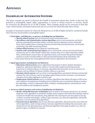 APPENDIX
Examples of Automated Systems
The below examples are meant to illustrate the breadth of automated systems that, insofar as they have the
potential to meaningfully impact rights, opportunities, or access to critical resources or services, should
be covered by the Blueprint for an AI Bill of Rights. These examples should not be construed to limit that
scope, which includes automated systems that may not yet exist, but which fall under these criteria.
Examples of automated systems for which the Blueprint for an AI Bill of Rights should be considered include
those that have the potential to meaningfully impact:
• Civil rights, civil liberties, or privacy, including but not limited to:
Speech-related systems such as automated content moderation tools;
Surveillance and criminal justice system algorithms such as risk assessments, predictive
policing, automated license plate readers, real-time facial recognition systems (especially
those used in public places or during protected activities like peaceful protests), social media
monitoring, and ankle monitoring devices;
Voting-related systems such as signature matching tools;
Systems with a potential privacy impact such as smart home systems and associated data,
systems that use or collect health-related data, systems that use or collect education-related
data, criminal justice system data, ad-targeting systems, and systems that perform big data
analytics in order to build profiles or infer personal information about individuals; and
Any system that has the meaningful potential to lead to algorithmic discrimination.
• Equal opportunities, including but not limited to:
Education-related systems such as algorithms that purport to detect student cheating or
plagiarism, admissions algorithms, online or virtual reality student monitoring systems,
projections of student progress or outcomes, algorithms that determine access to resources or
rograms, and surveillance of classes (whether online or in-person);
Housing-related systems such as tenant screening algorithms, automated valuation systems that
estimate the value of homes used in mortgage underwriting or home insurance, and automated
valuations from online aggregator websites; and
Employment-related systems such as workplace algorithms that inform all aspects of the terms
and conditions of employment including, but not limited to, pay or promotion, hiring or termina-
tion algorithms, virtual or augmented reality workplace training programs, and electronic work
place surveillance and management systems.
• Access to critical resources and services, including but not limited to:
Health and health insurance technologies such as medical AI systems and devices, AI-assisted
diagnostic tools, algorithms or predictive models used to support clinical decision making, medical
or insurance health risk assessments, drug addiction risk assessments and associated access alg
-orithms, wearable technologies, wellness apps, insurance care allocation algorithms, and health
insurance cost and underwriting algorithms;
Financial system algorithms such as loan allocation algorithms, financial system access determi-
nation algorithms, credit scoring systems, insurance algorithms including risk assessments, auto
-mated interest rate determinations, and financial algorithms that apply penalties (e.g., that can
garnish wages or withhold tax returns);
53
 