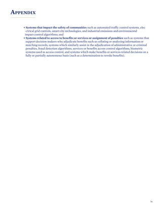 APPENDIX
Systems that impact the safety of communities such as automated traffic control systems, elec
-ctrical grid controls, smart city technologies, and industrial emissions and environmental
impact control algorithms; and
Systems related to access to benefits or services or assignment of penalties such as systems that
support decision-makers who adjudicate benefits such as collating or analyzing information or
matching records, systems which similarly assist in the adjudication of administrative or criminal
penalties, fraud detection algorithms, services or benefits access control algorithms, biometric
systems used as access control, and systems which make benefits or services related decisions on a
fully or partially autonomous basis (such as a determination to revoke benefits).
54
 