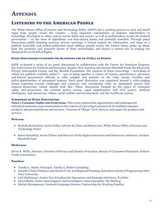 SECTION TITLE
APPENDIX
Listening to the American People
The White House Office of Science and Technology Policy (OSTP) led a yearlong process to seek and distill
input from people across the country – from impacted communities to industry stakeholders to
technology developers to other experts across fields and sectors, as well as policymakers across the Federal
government – on the issue of algorithmic and data-driven harms and potential remedies. Through panel
discussions, public listening sessions, private meetings, a formal request for information, and input to a
publicly accessible and widely-publicized email address, people across the United States spoke up about
both the promises and potential harms of these technologies, and played a central role in shaping the
Blueprint for an AI Bill of Rights.
Panel Discussions to Inform the Blueprint for An AI Bill of Rights
OSTP co-hosted a series of six panel discussions in collaboration with the Center for American Progress,
the Joint Center for Political and Economic Studies, New America, the German Marshall Fund, the Electronic
Privacy Information Center, and the Mozilla Foundation. The purpose of these convenings – recordings of
which are publicly available online112 – was to bring together a variety of experts, practitioners, advocates
and federal government officials to offer insights and analysis on the risks, harms, benefits, and
policy opportunities of automated systems. Each panel discussion was organized around a wide-ranging
theme, exploring current challenges and concerns and considering what an automated society that
respects democratic values should look like. These discussions focused on the topics of consumer
rights and protections, the criminal justice system, equal opportunities and civil justice, artificial
intelligence and democratic values, social welfare and development, and the healthcare system.
Summaries of Panel Discussions:
Panel 1: Consumer Rights and Protections. This event explored the opportunities and challenges for
individual consumers and communities in the context of a growing ecosystem of AI-enabled consumer
products, advanced platforms and services, “Internet of Things” (IoT) devices, and smart city products and
services.
Welcome:
• Rashida Richardson, Senior Policy Advisor for Data and Democracy, White House Office of Science and
Technology Policy
• Karen Kornbluh, Senior Fellow and Director of the Digital Innovation and Democracy Initiative, German
Marshall Fund
Moderator:
Devin E. Willis, Attorney, Division of Privacy and Identity Protection, Bureau of Consumer Protection, Federal
Trade Commission
Panelists:
• Tamika L. Butler, Principal, Tamika L. Butler Consulting
• Jennifer Clark, Professor and Head of City and Regional Planning, Knowlton School of Engineering, Ohio
State University
• Carl Holshouser, Senior Vice President for Operations and Strategic Initiatives, TechNet
• Surya Mattu, Senior Data Engineer and Investigative Data Journalist, The Markup
• Mariah Montgomery, National Campaign Director, Partnership for Working Families
55
 