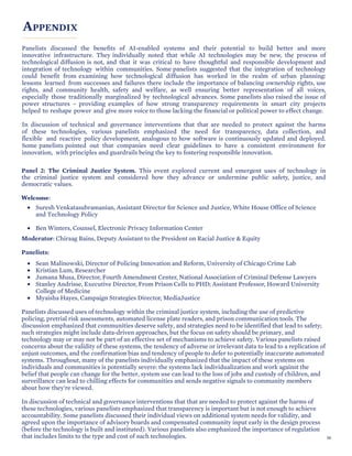 APPENDIX
Panelists discussed the benefits of AI-enabled systems and their potential to build better and more
innovative infrastructure. They individually noted that while AI technologies may be new, the process of
technological diffusion is not, and that it was critical to have thoughtful and responsible development and
integration of technology within communities. Some panelists suggested that the integration of technology
could benefit from examining how technological diffusion has worked in the realm of urban planning:
lessons learned from successes and failures there include the importance of balancing ownership rights, use
rights, and community health, safety and welfare, as well ensuring better representation of all voices,
especially those traditionally marginalized by technological advances. Some panelists also raised the issue of
power structures – providing examples of how strong transparency requirements in smart city projects
helped to reshape power and give more voice to those lacking the financial or political power to effect change.
In discussion of technical and governance interventions that that are needed to protect against the harms
of these technologies, various panelists emphasized the need for transparency, data collection, and
flexible and reactive policy development, analogous to how software is continuously updated and deployed.
Some panelists pointed out that companies need clear guidelines to have a consistent environment for
innovation, with principles and guardrails being the key to fostering responsible innovation.
Panel 2: The Criminal Justice System. This event explored current and emergent uses of technology in
the criminal justice system and considered how they advance or undermine public safety, justice, and
democratic values.
Welcome:
• Suresh Venkatasubramanian, Assistant Director for Science and Justice, White House Office of Science
and Technology Policy
• Ben Winters, Counsel, Electronic Privacy Information Center
Moderator: Chiraag Bains, Deputy Assistant to the President on Racial Justice & Equity
Panelists:
• Sean Malinowski, Director of Policing Innovation and Reform, University of Chicago Crime Lab
• Kristian Lum, Researcher
• Jumana Musa, Director, Fourth Amendment Center, National Association of Criminal Defense Lawyers
• Stanley Andrisse, Executive Director, From Prison Cells to PHD; Assistant Professor, Howard University
College of Medicine
• Myaisha Hayes, Campaign Strategies Director, MediaJustice
Panelists discussed uses of technology within the criminal justice system, including the use of predictive
policing, pretrial risk assessments, automated license plate readers, and prison communication tools. The
discussion emphasized that communities deserve safety, and strategies need to be identified that lead to safety;
such strategies might include data-driven approaches, but the focus on safety should be primary, and
technology may or may not be part of an effective set of mechanisms to achieve safety. Various panelists raised
concerns about the validity of these systems, the tendency of adverse or irrelevant data to lead to a replication of
unjust outcomes, and the confirmation bias and tendency of people to defer to potentially inaccurate automated
systems. Throughout, many of the panelists individually emphasized that the impact of these systems on
individuals and communities is potentially severe: the systems lack individualization and work against the
belief that people can change for the better, system use can lead to the loss of jobs and custody of children, and
surveillance can lead to chilling effects for communities and sends negative signals to community members
about how they're viewed.
In discussion of technical and governance interventions that that are needed to protect against the harms of
these technologies, various panelists emphasized that transparency is important but is not enough to achieve
accountability. Some panelists discussed their individual views on additional system needs for validity, and
agreed upon the importance of advisory boards and compensated community input early in the design process
(before the technology is built and instituted). Various panelists also emphasized the importance of regulation
that includes limits to the type and cost of such technologies. 56
 