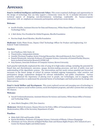 APPENDIX
Panel 4: Artificial Intelligence and Democratic Values. This event examined challenges and opportunities in
the design of technology that can help support a democratic vision for AI. It included discussion of the
technical aspects of designing non-discriminatory technology, explainable AI, human-computer
interaction with an emphasis on community participation, and privacy-aware design.
Welcome:
• Sorelle Friedler, Assistant Director for Data and Democracy, White House Office of Science and
Technology Policy
• J. Bob Alotta, Vice President for Global Programs, Mozilla Foundation
• Navrina Singh, Board Member, Mozilla Foundation
Moderator: Kathy Pham Evans, Deputy Chief Technology Officer for Product and Engineering, U.S
Federal Trade Commission.
Panelists:
• Liz O’Sullivan, CEO, Parity AI
• Timnit Gebru, Independent Scholar
• Jennifer Wortman Vaughan, Senior Principal Researcher, Microsoft Research, New York City
• Pamela Wisniewski, Associate Professor of Computer Science, University of Central Florida; Director,
Socio-technical Interaction Research (STIR) Lab
• Seny Kamara, Associate Professor of Computer Science, Brown University
Each panelist individually emphasized the risks of using AI in high-stakes settings, including the potential for
biased data and discriminatory outcomes, opaque decision-making processes, and lack of public trust and
understanding of the algorithmic systems. The interventions and key needs various panelists put forward as
necessary to the future design of critical AI systems included ongoing transparency, value sensitive and
participatory design, explanations designed for relevant stakeholders, and public consultation. Various
panelists emphasized the importance of placing trust in people, not technologies, and in engaging with
impacted communities to understand the potential harms of technologies and build protection by design into
future systems.
Panel 5: Social Welfare and Development. This event explored current and emerging uses of technology to
implement or improve social welfare systems, social development programs, and other systems that can impact
life chances.
Welcome:
• Suresh Venkatasubramanian, Assistant Director for Science and Justice, White House Office of Science
and Technology Policy
• Anne-Marie Slaughter, CEO, New America
Moderator: Michele Evermore, Deputy Director for Policy, Office of Unemployment Insurance
Modernization, Office of the Secretary, Department of Labor
Panelists:
• Blake Hall, CEO and Founder, ID.Me
• Karrie Karahalios, Professor of Computer Science, University of Illinois, Urbana-Champaign
• Christiaan van Veen, Director of Digital Welfare State and Human Rights Project, NYU School of Law's
Center for Human Rights and Global Justice 58
 