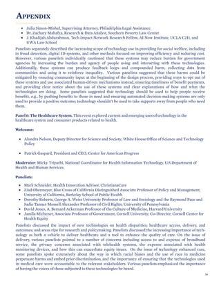 APPENDIX
• Julia Simon-Mishel, Supervising Attorney, Philadelphia Legal Assistance
• Dr. Zachary Mahafza, Research & Data Analyst, Southern Poverty Law Center
• J. Khadijah Abdurahman, Tech Impact Network Research Fellow, AI Now Institute, UCLA C2I1, and
UWA Law School
Panelists separately described the increasing scope of technology use in providing for social welfare, including
in fraud detection, digital ID systems, and other methods focused on improving efficiency and reducing cost.
However, various panelists individually cautioned that these systems may reduce burden for government
agencies by increasing the burden and agency of people using and interacting with these technologies.
Additionally, these systems can produce feedback loops and compounded harm, collecting data from
communities and using it to reinforce inequality. Various panelists suggested that these harms could be
mitigated by ensuring community input at the beginning of the design process, providing ways to opt out of
these systems and use associated human-driven mechanisms instead, ensuring timeliness of benefit payments,
and providing clear notice about the use of these systems and clear explanations of how and what the
technologies are doing. Some panelists suggested that technology should be used to help people receive
benefits, e.g., by pushing benefits to those in need and ensuring automated decision-making systems are only
used to provide a positive outcome; technology shouldn't be used to take supports away from people who need
them.
Panel 6: The Healthcare System. This event explored current and emerging uses of technology in the
healthcare system and consumer products related to health.
Welcome:
• Alondra Nelson, Deputy Director for Science and Society, White House Office of Science and Technology
Policy
• Patrick Gaspard, President and CEO, Center for American Progress
Moderator: Micky Tripathi, National Coordinator for Health Information Technology, U.S Department of
Health and Human Services.
Panelists:
• Mark Schneider, Health Innovation Advisor, ChristianaCare
• Ziad Obermeyer, Blue Cross of California Distinguished Associate Professor of Policy and Management,
University of California, Berkeley School of Public Health
• Dorothy Roberts, George A. Weiss University Professor of Law and Sociology and the Raymond Pace and
Sadie Tanner Mossell Alexander Professor of Civil Rights, University of Pennsylvania
• David Jones, A. Bernard Ackerman Professor of the Culture of Medicine, Harvard University
• Jamila Michener, Associate Professor of Government, Cornell University; Co-Director, Cornell Center for
Health Equity
Panelists discussed the impact of new technologies on health disparities; healthcare access, delivery, and
outcomes; and areas ripe for research and policymaking. Panelists discussed the increasing importance of tech-
nology as both a vehicle to deliver healthcare and a tool to enhance the quality of care. On the issue of
delivery, various panelists pointed to a number of concerns including access to and expense of broadband
service, the privacy concerns associated with telehealth systems, the expense associated with health
monitoring devices, and how this can exacerbate equity issues. On the issue of technology enhanced care,
some panelists spoke extensively about the way in which racial biases and the use of race in medicine
perpetuate harms and embed prior discrimination, and the importance of ensuring that the technologies used
in medical care were accountable to the relevant stakeholders. Various panelists emphasized the importance
of having the voices of those subjected to these technologies be heard.
59
 