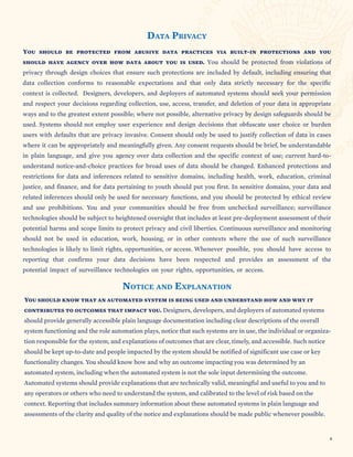 SECTION TITLE
DATA PRIVACY
You should be protected from abusive data practices via built-in protections and you
should have agency over how data about you is used. You should be protected from violations of
privacy through design choices that ensure such protections are included by default, including ensuring that
data collection conforms to reasonable expectations and that only data strictly necessary for the specific
context is collected. Designers, developers, and deployers of automated systems should seek your permission
and respect your decisions regarding collection, use, access, transfer, and deletion of your data in appropriate
ways and to the greatest extent possible; where not possible, alternative privacy by design safeguards should be
used. Systems should not employ user experience and design decisions that obfuscate user choice or burden
users with defaults that are privacy invasive. Consent should only be used to justify collection of data in cases
where it can be appropriately and meaningfully given. Any consent requests should be brief, be understandable
in plain language, and give you agency over data collection and the specific context of use; current hard-to-
understand notice-and-choice practices for broad uses of data should be changed. Enhanced protections and
restrictions for data and inferences related to sensitive domains, including health, work, education, criminal
justice, and finance, and for data pertaining to youth should put you first. In sensitive domains, your data and
related inferences should only be used for necessary functions, and you should be protected by ethical review
and use prohibitions. You and your communities should be free from unchecked surveillance; surveillance
technologies should be subject to heightened oversight that includes at least pre-deployment assessment of their
potential harms and scope limits to protect privacy and civil liberties. Continuous surveillance and monitoring
should not be used in education, work, housing, or in other contexts where the use of such surveillance
technologies is likely to limit rights, opportunities, or access. Whenever possible, you should have access to
reporting that confirms your data decisions have been respected and provides an assessment of the
potential impact of surveillance technologies on your rights, opportunities, or access.
NOTICE AND EXPLANATION
You should know that an automated system is being used and understand how and why it
contributes to outcomes that impact you. Designers, developers, and deployers of automated systems
should provide generally accessible plain language documentation including clear descriptions of the overall
system functioning and the role automation plays, notice that such systems are in use, the individual or organiza-
tion responsible for the system, and explanations of outcomes that are clear, timely, and accessible. Such notice
should be kept up-to-date and people impacted by the system should be notified of significant use case or key
functionality changes. You should know how and why an outcome impacting you was determined by an
automated system, including when the automated system is not the sole input determining the outcome.
Automated systems should provide explanations that are technically valid, meaningful and useful to you and to
any operators or others who need to understand the system, and calibrated to the level of risk based on the
context. Reporting that includes summary information about these automated systems in plain language and
assessments of the clarity and quality of the notice and explanations should be made public whenever possible.
6
 