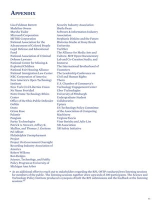 APPENDIX
Lisa Feldman Barrett
Madeline Owens
Marsha Tudor
Microsoft Corporation
MITRE Corporation
National Association for the
Advancement of Colored People
Legal Defense and Educational
Fund
National Association of Criminal
Defense Lawyers
National Center for Missing &
Exploited Children
National Fair Housing Alliance
National Immigration Law Center
NEC Corporation of America
New America’s Open Technology
Institute
New York Civil Liberties Union
No Name Provided
Notre Dame Technology Ethics
Center
Office of the Ohio Public Defender
Onfido
Oosto
Orissa Rose
Palantir
Pangiam
Parity Technologies
Patrick A. Stewart, Jeffrey K.
Mullins, and Thomas J. Greitens
Pel Abbott
Philadelphia Unemployment
Project
Project On Government Oversight
Recording Industry Association of
America
Robert Wilkens
Ron Hedges
Science, Technology, and Public
Policy Program at University of
Michigan Ann Arbor
Security Industry Association
Sheila Dean
Software & Information Industry
Association
Stephanie Dinkins and the Future
Histories Studio at Stony Brook
University
TechNet
The Alliance for Media Arts and
Culture, MIT Open Documentary
Lab and Co-Creation Studio, and
Immerse
The International Brotherhood of
Teamsters
The Leadership Conference on
Civil and Human Rights
Thorn
U.S. Chamber of Commerce’s
Technology Engagement Center
Uber Technologies
University of Pittsburgh
Undergraduate Student
Collaborative
Upturn
US Technology Policy Committee
of the Association of Computing
Machinery
Virginia Puccio
Visar Berisha and Julie Liss
XR Association
XR Safety Initiative
• As an additional effort to reach out to stakeholders regarding the RFI, OSTP conducted two listening sessions
for members of the public. The listening sessions together drew upwards of 300 participants. The Science and
Technology Policy Institute produced a synopsis of both the RFI submissions and the feedback at the listening
sessions.115
61
 