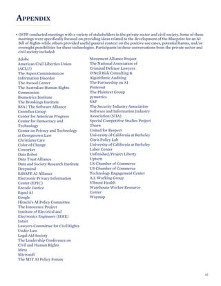 APPENDIX
• OSTP conducted meetings with a variety of stakeholders in the private sector and civil society. Some of these
meetings were specifically focused on providing ideas related to the development of the Blueprint for an AI
Bill of Rights while others provided useful general context on the positive use cases, potential harms, and/or
oversight possibilities for these technologies. Participants in these conversations from the private sector and
civil society included:
Adobe
American Civil Liberties Union
(ACLU)
The Aspen Commission on
Information Disorder
The Awood Center
The Australian Human Rights
Commission
Biometrics Institute
The Brookings Institute
BSA | The Software Alliance
Cantellus Group
Center for American Progress
Center for Democracy and
Technology
Center on Privacy and Technology
at Georgetown Law
Christiana Care
Color of Change
Coworker
Data Robot
Data Trust Alliance
Data and Society Research Institute
Deepmind
EdSAFE AI Alliance
Electronic Privacy Information
Center (EPIC)
Encode Justice
Equal AI
Google
Hitachi's AI Policy Committee
The Innocence Project
Institute of Electrical and
Electronics Engineers (IEEE)
Intuit
Lawyers Committee for Civil Rights
Under Law
Legal Aid Society
The Leadership Conference on
Civil and Human Rights
Meta
Microsoft
The MIT AI Policy Forum
Movement Alliance Project
The National Association of
Criminal Defense Lawyers
O’Neil Risk Consulting &
Algorithmic Auditing
The Partnership on AI
Pinterest
The Plaintext Group
pymetrics
SAP
The Security Industry Association
Software and Information Industry
Association (SIIA)
Special Competitive Studies Project
Thorn
United for Respect
University of California at Berkeley
Citris Policy Lab
University of California at Berkeley
Labor Center
Unfinished/Project Liberty
Upturn
US Chamber of Commerce
US Chamber of Commerce
Technology Engagement Center
A.I. Working Group
Vibrent Health
Warehouse Worker Resource
Center
Waymap
62
 