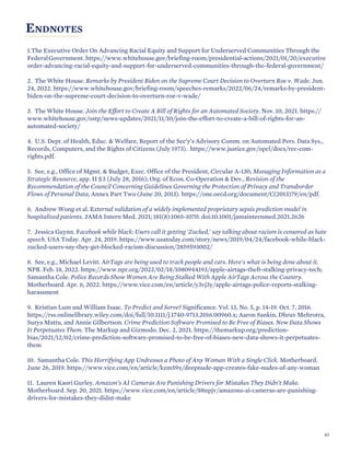 ENDNOTES
1.The Executive Order On Advancing Racial Equity and Support for Underserved Communities Through the
FederalGovernment. https://www.whitehouse.gov/briefing-room/presidential-actions/2021/01/20/executive
order-advancing-racial-equity-and-support-for-underserved-communities-through-the-federal-government/
2. The White House. Remarks by President Biden on the Supreme Court Decision to Overturn Roe v. Wade. Jun.
24, 2022. https://www.whitehouse.gov/briefing-room/speeches-remarks/2022/06/24/remarks-by-president-
biden-on-the-supreme-court-decision-to-overturn-roe-v-wade/
3. The White House. Join the Effort to Create A Bill of Rights for an Automated Society. Nov. 10, 2021. https://
www.whitehouse.gov/ostp/news-updates/2021/11/10/join-the-effort-to-create-a-bill-of-rights-for-an-
automated-society/
4. U.S. Dept. of Health, Educ. & Welfare, Report of the Sec’y’s Advisory Comm. on Automated Pers. Data Sys.,
Records, Computers, and the Rights of Citizens (July 1973). https://www.justice.gov/opcl/docs/rec-com-
rights.pdf.
5. See, e.g., Office of Mgmt. & Budget, Exec. Office of the President, Circular A-130, Managing Information as a
Strategic Resource, app. II §3 (July 28, 2016); Org. of Econ. Co-Operation & Dev., Revision of the
Recommendation of the Council Concerning Guidelines Governing the Protection of Privacy and Transborder
Flows of Personal Data, Annex Part Two (June 20, 2013). https://one.oecd.org/document/C(2013)79/en/pdf.
6. Andrew Wong et al. External validation of a widely implemented proprietary sepsis prediction model in
hospitalized patients. JAMA Intern Med. 2021; 181(8):1065-1070. doi:10.1001/jamainternmed.2021.2626
7. Jessica Guynn. Facebook while black: Users call it getting 'Zucked,' say talking about racism is censored as hate
speech. USA Today. Apr. 24, 2019. https://www.usatoday.com/story/news/2019/04/24/facebook-while-black-
zucked-users-say-they-get-blocked-racism-discussion/2859593002/
8. See, e.g., Michael Levitt. AirTags are being used to track people and cars. Here's what is being done about it.
NPR. Feb. 18, 2022. https://www.npr.org/2022/02/18/1080944193/apple-airtags-theft-stalking-privacy-tech;
Samantha Cole. Police Records Show Women Are Being Stalked With Apple AirTags Across the Country.
Motherboard. Apr. 6, 2022. https://www.vice.com/en/article/y3vj3y/apple-airtags-police-reports-stalking-
harassment
9. Kristian Lum and William Isaac. To Predict and Serve? Significance. Vol. 13, No. 5, p. 14-19. Oct. 7, 2016.
https://rss.onlinelibrary.wiley.com/doi/full/10.1111/j.1740-9713.2016.00960.x; Aaron Sankin, Dhruv Mehrotra,
Surya Mattu, and Annie Gilbertson. Crime Prediction Software Promised to Be Free of Biases. New Data Shows
It Perpetuates Them. The Markup and Gizmodo. Dec. 2, 2021. https://themarkup.org/prediction-
bias/2021/12/02/crime-prediction-software-promised-to-be-free-of-biases-new-data-shows-it-perpetuates-
them
10. Samantha Cole. This Horrifying App Undresses a Photo of Any Woman With a Single Click. Motherboard.
June 26, 2019. https://www.vice.com/en/article/kzm59x/deepnude-app-creates-fake-nudes-of-any-woman
11. Lauren Kaori Gurley. Amazon’s AI Cameras Are Punishing Drivers for Mistakes They Didn’t Make.
Motherboard. Sep. 20, 2021. https://www.vice.com/en/article/88npjv/amazons-ai-cameras-are-punishing-
drivers-for-mistakes-they-didnt-make
63
 