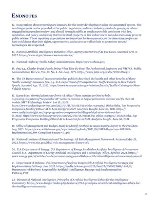 ENDNOTES
12. Expectations about reporting are intended for the entity developing or using the automated system. The
resulting reports can be provided to the public, regulators, auditors, industry standards groups, or others
engaged in independent review, and should be made public as much as possible consistent with law,
regulation, and policy, and noting that intellectual property or law enforcement considerations may prevent
public release. These reporting expectations are important for transparency, so the American people can
have confidence that their rights, opportunities, and access as well as their expectations around
technologies are respected.
13. National Artificial Intelligence Initiative Office. Agency Inventories of AI Use Cases. Accessed Sept. 8,
2022. https://www.ai.gov/ai-use-case-inventories/
14. National Highway Traffic Safety Administration. https://www.nhtsa.gov/
15. See, e.g., Charles Pruitt. People Doing What They Do Best: The Professional Engineers and NHTSA. Public
Administration Review. Vol. 39, No. 4. Jul.-Aug., 1979. https://www.jstor.org/stable/976213?seq=1
16. The US Department of Transportation has publicly described the health and other benefits of these
“traffic calming” measures. See, e.g.: U.S. Department of Transportation. Traffic Calming to Slow Vehicle
Speeds. Accessed Apr. 17, 2022. https://www.transportation.gov/mission/health/Traffic-Calming-to-Slow-
Vehicle-Speeds
17. Karen Hao. Worried about your firm’s AI ethics? These startups are here to help.
A growing ecosystem of “responsible AI” ventures promise to help organizations monitor and fix their AI
models. MIT Technology Review. Jan 15., 2021.
https://www.technologyreview.com/2021/01/15/1016183/ai-ethics-startups/; Disha Sinha. Top Progressive
Companies Building Ethical AI to Look Out for in 2021. Analytics Insight. June 30, 2021. https://
www.analyticsinsight.net/top-progressive-companies-building-ethical-ai-to-look-out-for-
in-2021/ https://www.technologyreview.com/2021/01/15/1016183/ai-ethics-startups/; Disha Sinha. Top
Progressive Companies Building Ethical AI to Look Out for in 2021. Analytics Insight. June 30, 2021.
18. Office of Management and Budget. Study to Identify Methods to Assess Equity: Report to the President.
Aug. 2021. https://www.whitehouse.gov/wp-content/uploads/2021/08/OMB-Report-on-E013985-
Implementation_508-Compliant-Secure-v1.1.pdf
19. National Institute of Standards and Technology. AI Risk Management Framework. Accessed May 23,
2022. https://www.nist.gov/itl/ai-risk-management-framework
20. U.S. Department of Energy. U.S. Department of Energy Establishes Artificial Intelligence Advancement
Council. U.S. Department of Energy Artificial Intelligence and Technology Office. April 18, 2022. https://
www.energy.gov/ai/articles/us-department-energy-establishes-artificial-intelligence-advancement-council
21. Department of Defense. U.S Department of Defense Responsible Artificial Intelligence Strategy and
Implementation Pathway. Jun. 2022. https://media.defense.gov/2022/Jun/22/2003022604/-1/-1/0/
Department-of-Defense-Responsible-Artificial-Intelligence-Strategy-and-Implementation-
Pathway.PDF
22. Director of National Intelligence. Principles of Artificial Intelligence Ethics for the Intelligence
Community. https://www.dni.gov/index.php/features/2763-principles-of-artificial-intelligence-ethics-for-
the-intelligence-community
64
 