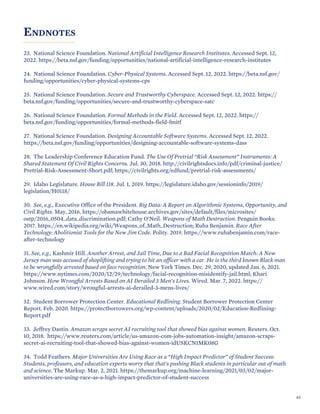 ENDNOTES
23. National Science Foundation. National Artificial Intelligence Research Institutes. Accessed Sept. 12,
2022. https://beta.nsf.gov/funding/opportunities/national-artificial-intelligence-research-institutes
24. National Science Foundation. Cyber-Physical Systems. Accessed Sept. 12, 2022. https://beta.nsf.gov/
funding/opportunities/cyber-physical-systems-cps
25. National Science Foundation. Secure and Trustworthy Cyberspace. Accessed Sept. 12, 2022. https://
beta.nsf.gov/funding/opportunities/secure-and-trustworthy-cyberspace-satc
26. National Science Foundation. Formal Methods in the Field. Accessed Sept. 12, 2022. https://
beta.nsf.gov/funding/opportunities/formal-methods-field-fmitf
27. National Science Foundation. Designing Accountable Software Systems. Accessed Sept. 12, 2022.
https://beta.nsf.gov/funding/opportunities/designing-accountable-software-systems-dass
28. The Leadership Conference Education Fund. The Use Of Pretrial “Risk Assessment” Instruments: A
Shared Statement Of Civil Rights Concerns. Jul. 30, 2018. http://civilrightsdocs.info/pdf/criminal-justice/
Pretrial-Risk-Assessment-Short.pdf; https://civilrights.org/edfund/pretrial-risk-assessments/
29. Idaho Legislature. House Bill 118. Jul. 1, 2019. https://legislature.idaho.gov/sessioninfo/2019/
legislation/H0118/
30. See, e.g., Executive Office of the President. Big Data: A Report on Algorithmic Systems, Opportunity, and
Civil Rights. May, 2016. https://obamawhitehouse.archives.gov/sites/default/files/microsites/
ostp/2016_0504_data_discrimination.pdf; Cathy O’Neil. Weapons of Math Destruction. Penguin Books.
2017. https://en.wikipedia.org/wiki/Weapons_of_Math_Destruction; Ruha Benjamin. Race After
Technology: Abolitionist Tools for the New Jim Code. Polity. 2019. https://www.ruhabenjamin.com/race-
after-technology
31. See, e.g., Kashmir Hill. Another Arrest, and Jail Time, Due to a Bad Facial Recognition Match: A New
Jersey man was accused of shoplifting and trying to hit an officer with a car. He is the third known Black man
to be wrongfully arrested based on face recognition. New York Times. Dec. 29, 2020, updated Jan. 6, 2021.
https://www.nytimes.com/2020/12/29/technology/facial-recognition-misidentify-jail.html; Khari
Johnson. How Wrongful Arrests Based on AI Derailed 3 Men's Lives. Wired. Mar. 7, 2022. https://
www.wired.com/story/wrongful-arrests-ai-derailed-3-mens-lives/
32. Student Borrower Protection Center. Educational Redlining. Student Borrower Protection Center
Report. Feb. 2020. https://protectborrowers.org/wp-content/uploads/2020/02/Education-Redlining-
Report.pdf
33. Jeffrey Dastin. Amazon scraps secret AI recruiting tool that showed bias against women. Reuters. Oct.
10, 2018. https://www.reuters.com/article/us-amazon-com-jobs-automation-insight/amazon-scraps-
secret-ai-recruiting-tool-that-showed-bias-against-women-idUSKCN1MK08G
34. Todd Feathers. Major Universities Are Using Race as a “High Impact Predictor” of Student Success:
Students, professors, and education experts worry that that’s pushing Black students in particular out of math
and science. The Markup. Mar. 2, 2021. https://themarkup.org/machine-learning/2021/03/02/major-
universities-are-using-race-as-a-high-impact-predictor-of-student-success
65
 