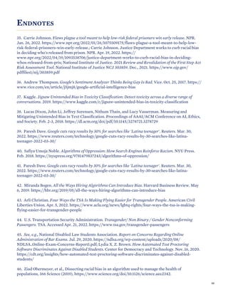 ENDNOTES
35. Carrie Johnson. Flaws plague a tool meant to help low-risk federal prisoners win early release. NPR.
Jan. 26, 2022. https://www.npr.org/2022/01/26/1075509175/flaws-plague-a-tool-meant-to-help-low-
risk-federal-prisoners-win-early-release.; Carrie Johnson. Justice Department works to curb racial bias
in deciding who's released from prison. NPR. Apr. 19, 2022. https://
www.npr.org/2022/04/19/1093538706/justice-department-works-to-curb-racial-bias-in-deciding-
whos-released-from-pris; National Institute of Justice. 2021 Review and Revalidation of the First Step Act
Risk Assessment Tool. National Institute of Justice NCJ 303859. Dec., 2021. https://www.ojp.gov/
pdffiles1/nij/303859.pdf
36. Andrew Thompson. Google’s Sentiment Analyzer Thinks Being Gay Is Bad. Vice. Oct. 25, 2017. https://
www.vice.com/en/article/j5jmj8/google-artificial-intelligence-bias
37. Kaggle. Jigsaw Unintended Bias in Toxicity Classification: Detect toxicity across a diverse range of
conversations. 2019. https://www.kaggle.com/c/jigsaw-unintended-bias-in-toxicity-classification
38. Lucas Dixon, John Li, Jeffrey Sorensen, Nithum Thain, and Lucy Vasserman. Measuring and
Mitigating Unintended Bias in Text Classification. Proceedings of AAAI/ACM Conference on AI, Ethics,
and Society. Feb. 2-3, 2018. https://dl.acm.org/doi/pdf/10.1145/3278721.3278729
39. Paresh Dave. Google cuts racy results by 30% for searches like 'Latina teenager'. Reuters. Mar. 30,
2022. https://www.reuters.com/technology/google-cuts-racy-results-by-30-searches-like-latina-
teenager-2022-03-30/
40. Safiya Umoja Noble. Algorithms of Oppression: How Search Engines Reinforce Racism. NYU Press.
Feb. 2018. https://nyupress.org/9781479837243/algorithms-of-oppression/
41. Paresh Dave. Google cuts racy results by 30% for searches like 'Latina teenager'. Reuters. Mar. 30,
2022. https://www.reuters.com/technology/google-cuts-racy-results-by-30-searches-like-latina-
teenager-2022-03-30/
42. Miranda Bogen. All the Ways Hiring Algorithms Can Introduce Bias. Harvard Business Review. May
6, 2019. https://hbr.org/2019/05/all-the-ways-hiring-algorithms-can-introduce-bias
43. Arli Christian. Four Ways the TSA Is Making Flying Easier for Transgender People. American Civil
Liberties Union. Apr. 5, 2022. https://www.aclu.org/news/lgbtq-rights/four-ways-the-tsa-is-making-
flying-easier-for-transgender-people
44. U.S. Transportation Security Administration. Transgender/ Non Binary / Gender Nonconforming
Passengers. TSA. Accessed Apr. 21, 2022. https://www.tsa.gov/transgender-passengers
45. See, e.g., National Disabled Law Students Association. Report on Concerns Regarding Online
Administration of Bar Exams. Jul. 29, 2020. https://ndlsa.org/wp-content/uploads/2020/08/
NDLSA_Online-Exam-Concerns-Report1.pdf; Lydia X. Z. Brown. How Automated Test Proctoring
Software Discriminates Against Disabled Students. Center for Democracy and Technology. Nov. 16, 2020.
https://cdt.org/insights/how-automated-test-proctoring-software-discriminates-against-disabled-
students/
46. Ziad Obermeyer, et al., Dissecting racial bias in an algorithm used to manage the health of
populations, 366 Science (2019), https://www.science.org/doi/10.1126/science.aax2342.
66
 