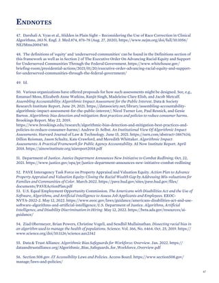ENDNOTES
47. Darshali A. Vyas et al., Hidden in Plain Sight – Reconsidering the Use of Race Correction in Clinical
Algorithms, 383 N. Engl. J. Med.874, 876-78 (Aug. 27, 2020), https://www.nejm.org/doi/full/10.1056/
NEJMms2004740.
48. The definitions of 'equity' and 'underserved communities' can be found in the Definitions section of
this framework as well as in Section 2 of The Executive Order On Advancing Racial Equity and Support
for Underserved Communities Through the Federal Government. https://www.whitehouse.gov/
briefing-room/presidential-actions/2021/01/20/executive-order-advancing-racial-equity-and-support-
for-underserved-communities-through-the-federal-government/
49. Id.
50. Various organizations have offered proposals for how such assessments might be designed. See, e.g.,
Emanuel Moss, Elizabeth Anne Watkins, Ranjit Singh, Madeleine Clare Elish, and Jacob Metcalf.
Assembling Accountability: Algorithmic Impact Assessment for the Public Interest. Data & Society
Research Institute Report. June 29, 2021. https://datasociety.net/library/assembling-accountability-
algorithmic-impact-assessment-for-the-public-interest/; Nicol Turner Lee, Paul Resnick, and Genie
Barton. Algorithmic bias detection and mitigation: Best practices and policies to reduce consumer harms.
Brookings Report. May 22, 2019.
https://www.brookings.edu/research/algorithmic-bias-detection-and-mitigation-best-practices-and-
policies-to-reduce-consumer-harms/; Andrew D. Selbst. An Institutional View Of Algorithmic Impact
Assessments. Harvard Journal of Law & Technology. June 15, 2021. https://ssrn.com/abstract=3867634;
Dillon Reisman, Jason Schultz, Kate Crawford, and Meredith Whittaker. Algorithmic Impact
Assessments: A Practical Framework for Public Agency Accountability. AI Now Institute Report. April
2018. https://ainowinstitute.org/aiareport2018.pdf
51. Department of Justice. Justice Department Announces New Initiative to Combat Redlining. Oct. 22,
2021. https://www.justice.gov/opa/pr/justice-department-announces-new-initiative-combat-redlining
52. PAVE Interagency Task Force on Property Appraisal and Valuation Equity. Action Plan to Advance
Property Appraisal and Valuation Equity: Closing the Racial Wealth Gap by Addressing Mis-valuations for
Families and Communities of Color. March 2022. https://pave.hud.gov/sites/pave.hud.gov/files/
documents/PAVEActionPlan.pdf
53. U.S. Equal Employment Opportunity Commission. The Americans with Disabilities Act and the Use of
Software, Algorithms, and Artificial Intelligence to Assess Job Applicants and Employees. EEOC-
NVTA-2022-2. May 12, 2022. https://www.eeoc.gov/laws/guidance/americans-disabilities-act-and-use-
software-algorithms-and-artificial-intelligence; U.S. Department of Justice. Algorithms, Artificial
Intelligence, and Disability Discrimination in Hiring. May 12, 2022. https://beta.ada.gov/resources/ai-
guidance/
54. Ziad Obermeyer, Brian Powers, Christine Vogeli, and Sendhil Mullainathan. Dissecting racial bias in
an algorithm used to manage the health of populations. Science. Vol. 366, No. 6464. Oct. 25, 2019. https://
www.science.org/doi/10.1126/science.aax2342
55. Data & Trust Alliance. Algorithmic Bias Safeguards for Workforce: Overview. Jan. 2022. https://
dataandtrustalliance.org/Algorithmic_Bias_Safeguards_for_Workforce_Overview.pdf
56. Section 508.gov. IT Accessibility Laws and Policies. Access Board. https://www.section508.gov/
manage/laws-and-policies/
67
 