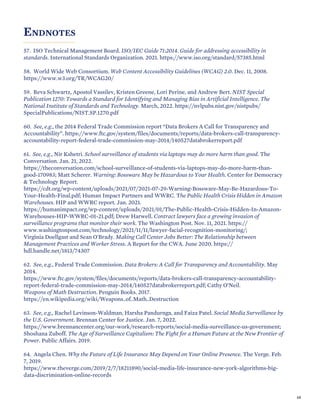 ENDNOTES
57. ISO Technical Management Board. ISO/IEC Guide 71:2014. Guide for addressing accessibility in
standards. International Standards Organization. 2021. https://www.iso.org/standard/57385.html
58. World Wide Web Consortium. Web Content Accessibility Guidelines (WCAG) 2.0. Dec. 11, 2008.
https://www.w3.org/TR/WCAG20/
59. Reva Schwartz, Apostol Vassilev, Kristen Greene, Lori Perine, and Andrew Bert. NIST Special
Publication 1270: Towards a Standard for Identifying and Managing Bias in Artificial Intelligence. The
National Institute of Standards and Technology. March, 2022. https://nvlpubs.nist.gov/nistpubs/
SpecialPublications/NIST.SP.1270.pdf
60. See, e.g., the 2014 Federal Trade Commission report “Data Brokers A Call for Transparency and
Accountability”. https://www.ftc.gov/system/files/documents/reports/data-brokers-call-transparency-
accountability-report-federal-trade-commission-may-2014/140527databrokerreport.pdf
61. See, e.g., Nir Kshetri. School surveillance of students via laptops may do more harm than good. The
Conversation. Jan. 21, 2022.
https://theconversation.com/school-surveillance-of-students-via-laptops-may-do-more-harm-than-
good-170983; Matt Scherer. Warning: Bossware May be Hazardous to Your Health. Center for Democracy
& Technology Report.
https://cdt.org/wp-content/uploads/2021/07/2021-07-29-Warning-Bossware-May-Be-Hazardous-To-
Your-Health-Final.pdf; Human Impact Partners and WWRC. The Public Health Crisis Hidden in Amazon
Warehouses. HIP and WWRC report. Jan. 2021.
https://humanimpact.org/wp-content/uploads/2021/01/The-Public-Health-Crisis-Hidden-In-Amazon-
Warehouses-HIP-WWRC-01-21.pdf; Drew Harwell. Contract lawyers face a growing invasion of
surveillance programs that monitor their work. The Washington Post. Nov. 11, 2021. https://
www.washingtonpost.com/technology/2021/11/11/lawyer-facial-recognition-monitoring/;
Virginia Doellgast and Sean O'Brady. Making Call Center Jobs Better: The Relationship between
Management Practices and Worker Stress. A Report for the CWA. June 2020. https://
hdl.handle.net/1813/74307
62. See, e.g., Federal Trade Commission. Data Brokers: A Call for Transparency and Accountability. May
2014.
https://www.ftc.gov/system/files/documents/reports/data-brokers-call-transparency-accountability-
report-federal-trade-commission-may-2014/140527databrokerreport.pdf; Cathy O’Neil.
Weapons of Math Destruction. Penguin Books. 2017.
https://en.wikipedia.org/wiki/Weapons_of_Math_Destruction
63. See, e.g., Rachel Levinson-Waldman, Harsha Pandurnga, and Faiza Patel. Social Media Surveillance by
the U.S. Government. Brennan Center for Justice. Jan. 7, 2022.
https://www.brennancenter.org/our-work/research-reports/social-media-surveillance-us-government;
Shoshana Zuboff. The Age of Surveillance Capitalism: The Fight for a Human Future at the New Frontier of
Power. Public Affairs. 2019.
64. Angela Chen. Why the Future of Life Insurance May Depend on Your Online Presence. The Verge. Feb.
7, 2019.
https://www.theverge.com/2019/2/7/18211890/social-media-life-insurance-new-york-algorithms-big-
data-discrimination-online-records
68
 