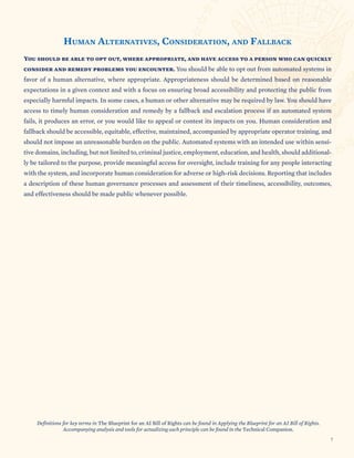SECTION TITLE
HUMAN ALTERNATIVES, CONSIDERATION, AND FALLBACK
You should be able to opt out, where appropriate, and have access to a person who can quickly
consider and remedy problems you encounter. You should be able to opt out from automated systems in
favor of a human alternative, where appropriate. Appropriateness should be determined based on reasonable
expectations in a given context and with a focus on ensuring broad accessibility and protecting the public from
especially harmful impacts. In some cases, a human or other alternative may be required by law. You should have
access to timely human consideration and remedy by a fallback and escalation process if an automated system
fails, it produces an error, or you would like to appeal or contest its impacts on you. Human consideration and
fallback should be accessible, equitable, effective, maintained, accompanied by appropriate operator training, and
should not impose an unreasonable burden on the public. Automated systems with an intended use within sensi-
tive domains, including, but not limited to, criminal justice, employment, education, and health, should additional-
ly be tailored to the purpose, provide meaningful access for oversight, include training for any people interacting
with the system, and incorporate human consideration for adverse or high-risk decisions. Reporting that includes
a description of these human governance processes and assessment of their timeliness, accessibility, outcomes,
and effectiveness should be made public whenever possible.
Definitions for key terms in The Blueprint for an AI Bill of Rights can be found in Applying the Blueprint for an AI Bill of Rights.
Accompanying analysis and tools for actualizing each principle can be found in the Technical Companion.
7
 