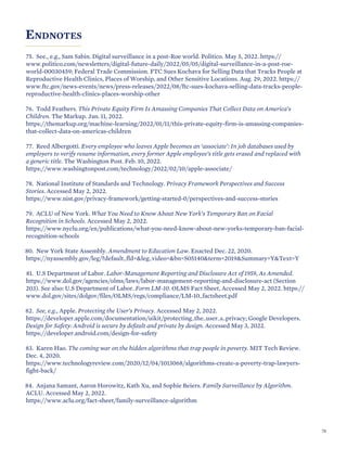 ENDNOTES
75. See., e.g., Sam Sabin. Digital surveillance in a post-Roe world. Politico. May 5, 2022. https://
www.politico.com/newsletters/digital-future-daily/2022/05/05/digital-surveillance-in-a-post-roe-
world-00030459; Federal Trade Commission. FTC Sues Kochava for Selling Data that Tracks People at
Reproductive Health Clinics, Places of Worship, and Other Sensitive Locations. Aug. 29, 2022. https://
www.ftc.gov/news-events/news/press-releases/2022/08/ftc-sues-kochava-selling-data-tracks-people-
reproductive-health-clinics-places-worship-other
76. Todd Feathers. This Private Equity Firm Is Amassing Companies That Collect Data on America’s
Children. The Markup. Jan. 11, 2022.
https://themarkup.org/machine-learning/2022/01/11/this-private-equity-firm-is-amassing-companies-
that-collect-data-on-americas-children
77. Reed Albergotti. Every employee who leaves Apple becomes an ‘associate’: In job databases used by
employers to verify resume information, every former Apple employee’s title gets erased and replaced with
a generic title. The Washington Post. Feb. 10, 2022.
https://www.washingtonpost.com/technology/2022/02/10/apple-associate/
78. National Institute of Standards and Technology. Privacy Framework Perspectives and Success
Stories. Accessed May 2, 2022.
https://www.nist.gov/privacy-framework/getting-started-0/perspectives-and-success-stories
79. ACLU of New York. What You Need to Know About New York’s Temporary Ban on Facial
Recognition in Schools. Accessed May 2, 2022.
https://www.nyclu.org/en/publications/what-you-need-know-about-new-yorks-temporary-ban-facial-
recognition-schools
80. New York State Assembly. Amendment to Education Law. Enacted Dec. 22, 2020.
https://nyassembly.gov/leg/?default_fld=&leg_video=&bn=S05140&term=2019&Summary=Y&Text=Y
81. U.S Department of Labor. Labor-Management Reporting and Disclosure Act of 1959, As Amended.
https://www.dol.gov/agencies/olms/laws/labor-management-reporting-and-disclosure-act (Section
203). See also: U.S Department of Labor. Form LM-10. OLMS Fact Sheet, Accessed May 2, 2022. https://
www.dol.gov/sites/dolgov/files/OLMS/regs/compliance/LM-10_factsheet.pdf
82. See, e.g., Apple. Protecting the User’s Privacy. Accessed May 2, 2022.
https://developer.apple.com/documentation/uikit/protecting_the_user_s_privacy; Google Developers.
Design for Safety: Android is secure by default and private by design. Accessed May 3, 2022.
https://developer.android.com/design-for-safety
83. Karen Hao. The coming war on the hidden algorithms that trap people in poverty. MIT Tech Review.
Dec. 4, 2020.
https://www.technologyreview.com/2020/12/04/1013068/algorithms-create-a-poverty-trap-lawyers-
fight-back/
84. Anjana Samant, Aaron Horowitz, Kath Xu, and Sophie Beiers. Family Surveillance by Algorithm.
ACLU. Accessed May 2, 2022.
https://www.aclu.org/fact-sheet/family-surveillance-algorithm
70
 