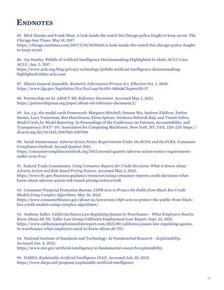 ENDNOTES
85. Mick Dumke and Frank Main. A look inside the watch list Chicago police fought to keep secret. The
Chicago Sun Times. May 18, 2017.
https://chicago.suntimes.com/2017/5/18/18386116/a-look-inside-the-watch-list-chicago-police-fought-
to-keep-secret
86. Jay Stanley. Pitfalls of Artificial Intelligence Decisionmaking Highlighted In Idaho ACLU Case.
ACLU. Jun. 2, 2017.
https://www.aclu.org/blog/privacy-technology/pitfalls-artificial-intelligence-decisionmaking-
highlighted-idaho-aclu-case
87. Illinois General Assembly. Biometric Information Privacy Act. Effective Oct. 3, 2008.
https://www.ilga.gov/legislation/ilcs/ilcs3.asp?ActID=3004&ChapterID=57
88. Partnership on AI. ABOUT ML Reference Document. Accessed May 2, 2022.
https://partnershiponai.org/paper/about-ml-reference-document/1/
89. See, e.g., the model cards framework: Margaret Mitchell, Simone Wu, Andrew Zaldivar, Parker
Barnes, Lucy Vasserman, Ben Hutchinson, Elena Spitzer, Inioluwa Deborah Raji, and Timnit Gebru.
Model Cards for Model Reporting. In Proceedings of the Conference on Fairness, Accountability, and
Transparency (FAT* '19). Association for Computing Machinery, New York, NY, USA, 220–229. https://
dl.acm.org/doi/10.1145/3287560.3287596
90. Sarah Ammermann. Adverse Action Notice Requirements Under the ECOA and the FCRA. Consumer
Compliance Outlook. Second Quarter 2013.
https://consumercomplianceoutlook.org/2013/second-quarter/adverse-action-notice-requirements-
under-ecoa-fcra/
91. Federal Trade Commission. Using Consumer Reports for Credit Decisions: What to Know About
Adverse Action and Risk-Based Pricing Notices. Accessed May 2, 2022.
https://www.ftc.gov/business-guidance/resources/using-consumer-reports-credit-decisions-what-
know-about-adverse-action-risk-based-pricing-notices#risk
92. Consumer Financial Protection Bureau. CFPB Acts to Protect the Public from Black-Box Credit
Models Using Complex Algorithms. May 26, 2022.
https://www.consumerfinance.gov/about-us/newsroom/cfpb-acts-to-protect-the-public-from-black-
box-credit-models-using-complex-algorithms/
93. Anthony Zaller. California Passes Law Regulating Quotas In Warehouses – What Employers Need to
Know About AB 701. Zaller Law Group California Employment Law Report. Sept. 24, 2021.
https://www.californiaemploymentlawreport.com/2021/09/california-passes-law-regulating-quotas-
in-warehouses-what-employers-need-to-know-about-ab-701/
94. National Institute of Standards and Technology. AI Fundamental Research – Explainability.
Accessed Jun. 4, 2022.
https://www.nist.gov/artificial-intelligence/ai-fundamental-research-explainability
95. DARPA. Explainable Artificial Intelligence (XAI). Accessed July 20, 2022.
https://www.darpa.mil/program/explainable-artificial-intelligence
71
 
