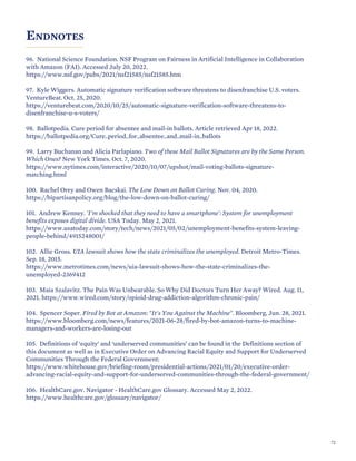 ENDNOTES
96. National Science Foundation. NSF Program on Fairness in Artificial Intelligence in Collaboration
with Amazon (FAI). Accessed July 20, 2022.
https://www.nsf.gov/pubs/2021/nsf21585/nsf21585.htm
97. Kyle Wiggers. Automatic signature verification software threatens to disenfranchise U.S. voters.
VentureBeat. Oct. 25, 2020.
https://venturebeat.com/2020/10/25/automatic-signature-verification-software-threatens-to-
disenfranchise-u-s-voters/
98. Ballotpedia. Cure period for absentee and mail-in ballots. Article retrieved Apr 18, 2022.
https://ballotpedia.org/Cure_period_for_absentee_and_mail-in_ballots
99. Larry Buchanan and Alicia Parlapiano. Two of these Mail Ballot Signatures are by the Same Person.
Which Ones? New York Times. Oct. 7, 2020.
https://www.nytimes.com/interactive/2020/10/07/upshot/mail-voting-ballots-signature-
matching.html
100. Rachel Orey and Owen Bacskai. The Low Down on Ballot Curing. Nov. 04, 2020.
https://bipartisanpolicy.org/blog/the-low-down-on-ballot-curing/
101. Andrew Kenney. 'I'm shocked that they need to have a smartphone': System for unemployment
benefits exposes digital divide. USA Today. May 2, 2021.
https://www.usatoday.com/story/tech/news/2021/05/02/unemployment-benefits-system-leaving-
people-behind/4915248001/
102. Allie Gross. UIA lawsuit shows how the state criminalizes the unemployed. Detroit Metro-Times.
Sep. 18, 2015.
https://www.metrotimes.com/news/uia-lawsuit-shows-how-the-state-criminalizes-the-
unemployed-2369412
103. Maia Szalavitz. The Pain Was Unbearable. So Why Did Doctors Turn Her Away? Wired. Aug. 11,
2021. https://www.wired.com/story/opioid-drug-addiction-algorithm-chronic-pain/
104. Spencer Soper. Fired by Bot at Amazon: "It's You Against the Machine". Bloomberg, Jun. 28, 2021.
https://www.bloomberg.com/news/features/2021-06-28/fired-by-bot-amazon-turns-to-machine-
managers-and-workers-are-losing-out
105. Definitions of ‘equity’ and ‘underserved communities’ can be found in the Definitions section of
this document as well as in Executive Order on Advancing Racial Equity and Support for Underserved
Communities Through the Federal Government:
https://www.whitehouse.gov/briefing-room/presidential-actions/2021/01/20/executive-order-
advancing-racial-equity-and-support-for-underserved-communities-through-the-federal-government/
106. HealthCare.gov. Navigator - HealthCare.gov Glossary. Accessed May 2, 2022.
https://www.healthcare.gov/glossary/navigator/
72
 