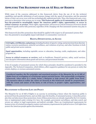 SECTION TITLE
Applying The Blueprint for an AI Bill of Rights
While many of the concerns addressed in this framework derive from the use of AI, the technical
capabilities and specific definitions of such systems change with the speed of innovation, and the potential
harms of their use occur even with less technologically sophisticated tools. Thus, this framework uses a two-
part test to determine what systems are in scope. This framework applies to (1) automated systems that (2)
have the potential to meaningfully impact the American public’s rights, opportunities, or access to
critical resources or services. These rights, opportunities, and access to critical resources of services should
be enjoyed equally and be fully protected, regardless of the changing role that automated systems may play in
our lives.
This framework describes protections that should be applied with respect to all automated systems that
have the potential to meaningfully impact individuals' or communities' exercise of:
RIGHTS, OPPORTUNITIES, OR ACCESS
Civil rights, civil liberties, and privacy, including freedom of speech, voting, and protections from discrimi-
nation, excessive punishment, unlawful surveillance, and violations of privacy and other freedoms in both
public and private sector contexts;
Equal opportunities, including equitable access to education, housing, credit, employment, and other
programs; or,
Access to critical resources or services, such as healthcare, financial services, safety, social services,
non-deceptive information about goods and services, and government benefits.
A list of examples of automated systems for which these principles should be considered is provided in the
Appendix. The Technical Companion, which follows, offers supportive guidance for any person or entity that
creates, deploys, or oversees automated systems.
Considered together, the five principles and associated practices of the Blueprint for an AI Bill of
Rights form an overlapping set of backstops against potential harms. This purposefully overlapping
framework, when taken as a whole, forms a blueprint to help protect the public from harm.
The measures taken to realize the vision set forward in this framework should be proportionate
with the extent and nature of the harm, or risk of harm, to people's rights, opportunities, and
access.
RELATIONSHIP TO EXISTING LAW AND POLICY
The Blueprint for an AI Bill of Rights is an exercise in envisioning a future where the American public is
protected from the potential harms, and can fully enjoy the benefits, of automated systems. It describes princi-
ples that can help ensure these protections. Some of these protections are already required by the U.S. Constitu-
tion or implemented under existing U.S. laws. For example, government surveillance, and data search and
seizure are subject to legal requirements and judicial oversight. There are Constitutional requirements for
human review of criminal investigative matters and statutory requirements for judicial review. Civil rights laws
protect the American people against discrimination.
8
 