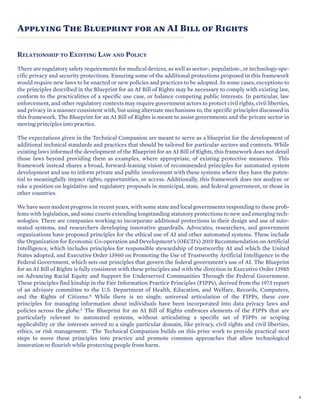 SECTION TITLE
Applying The Blueprint for an AI Bill of Rights
RELATIONSHIP TO EXISTING LAW AND POLICY
There are regulatory safety requirements for medical devices, as well as sector-, population-, or technology-spe-
cific privacy and security protections. Ensuring some of the additional protections proposed in this framework
would require new laws to be enacted or new policies and practices to be adopted. In some cases, exceptions to
the principles described in the Blueprint for an AI Bill of Rights may be necessary to comply with existing law,
conform to the practicalities of a specific use case, or balance competing public interests. In particular, law
enforcement, and other regulatory contexts may require government actors to protect civil rights, civil liberties,
and privacy in a manner consistent with, but using alternate mechanisms to, the specific principles discussed in
this framework. The Blueprint for an AI Bill of Rights is meant to assist governments and the private sector in
moving principles into practice.
The expectations given in the Technical Companion are meant to serve as a blueprint for the development of
additional technical standards and practices that should be tailored for particular sectors and contexts. While
existing laws informed the development of the Blueprint for an AI Bill of Rights, this framework does not detail
those laws beyond providing them as examples, where appropriate, of existing protective measures. This
framework instead shares a broad, forward-leaning vision of recommended principles for automated system
development and use to inform private and public involvement with these systems where they have the poten-
tial to meaningfully impact rights, opportunities, or access. Additionally, this framework does not analyze or
take a position on legislative and regulatory proposals in municipal, state, and federal government, or those in
other countries.
We have seen modest progress in recent years, with some state and local governments responding to these prob-
lems with legislation, and some courts extending longstanding statutory protections to new and emerging tech-
nologies. There are companies working to incorporate additional protections in their design and use of auto-
mated systems, and researchers developing innovative guardrails. Advocates, researchers, and government
organizations have proposed principles for the ethical use of AI and other automated systems. These include
the Organization for Economic Co-operation and Development’s (OECD’s) 2019 Recommendation on Artificial
Intelligence, which includes principles for responsible stewardship of trustworthy AI and which the United
States adopted, and Executive Order 13960 on Promoting the Use of Trustworthy Artificial Intelligence in the
Federal Government, which sets out principles that govern the federal government’s use of AI. The Blueprint
for an AI Bill of Rights is fully consistent with these principles and with the direction in Executive Order 13985
on Advancing Racial Equity and Support for Underserved Communities Through the Federal Government.
These principles find kinship in the Fair Information Practice Principles (FIPPs), derived from the 1973 report
of an advisory committee to the U.S. Department of Health, Education, and Welfare, Records, Computers,
and the Rights of Citizens.4 While there is no single, universal articulation of the FIPPs, these core
principles for managing information about individuals have been incorporated into data privacy laws and
policies across the globe.5 The Blueprint for an AI Bill of Rights embraces elements of the FIPPs that are
particularly relevant to automated systems, without articulating a specific set of FIPPs or scoping
applicability or the interests served to a single particular domain, like privacy, civil rights and civil liberties,
ethics, or risk management. The Technical Companion builds on this prior work to provide practical next
steps to move these principles into practice and promote common approaches that allow technological
innovation to flourish while protecting people from harm.
9
 