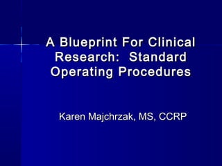 A Blueprint For ClinicalA Blueprint For Clinical
Research: StandardResearch: Standard
Operating ProceduresOperating Procedures
Karen Majchrzak, MS, CCRPKaren Majchrzak, MS, CCRP
 