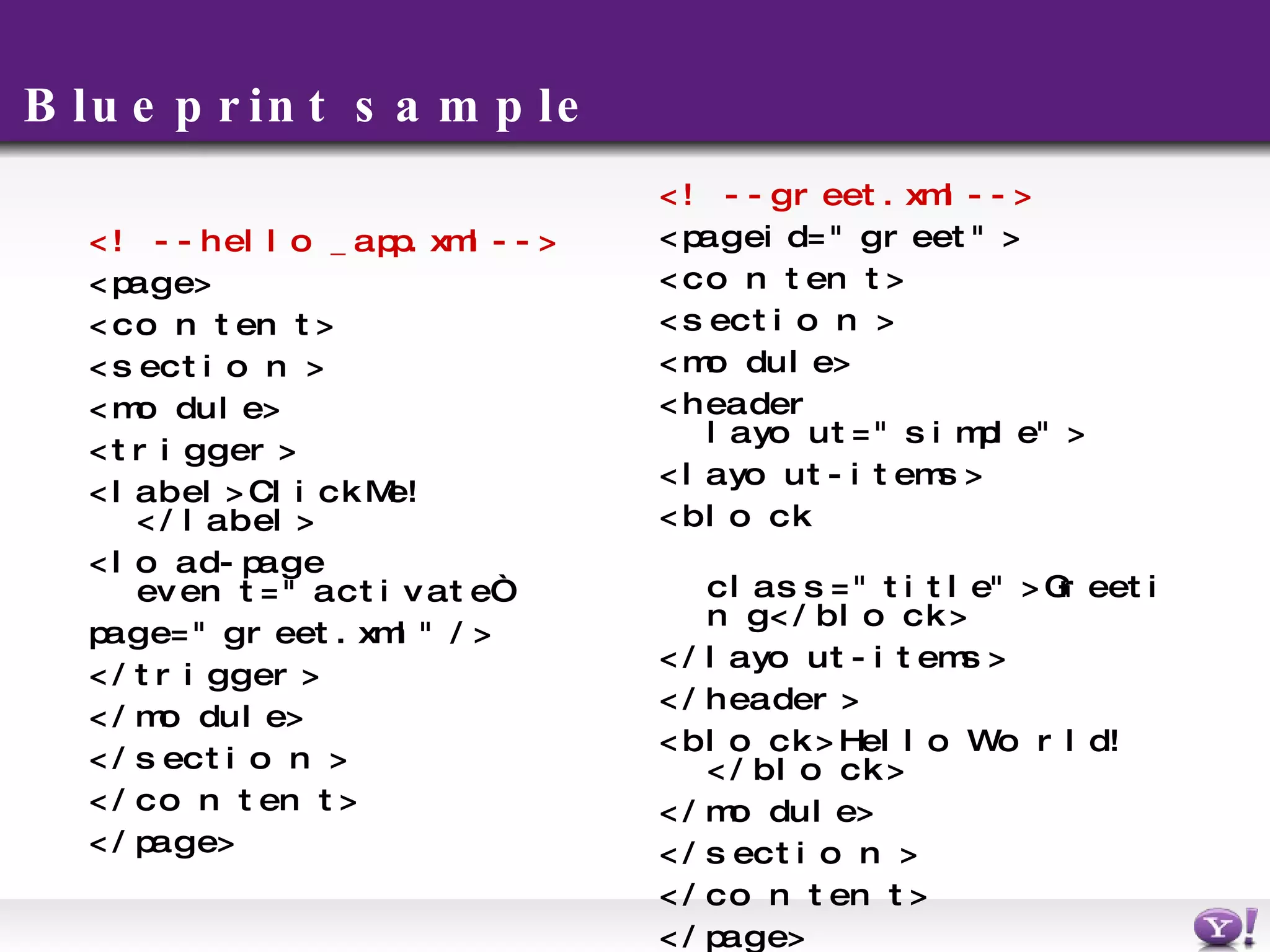 Blueprint sample <!-- hello_app.xml --> <page> <content> <section> <module> <trigger> <label>Click Me!</label> <load-page event=&quot;activate“ page=&quot;greet.xml&quot; /> </trigger> </module> </section> </content> </page> <!-- greet.xml --> <page id=&quot;greet&quot;> <content> <section> <module> <header layout=&quot;simple&quot;> <layout-items> <block  class=&quot;title&quot;>Greeting</block> </layout-items> </header> <block>Hello World!</block> </module> </section> </content> </page> 
