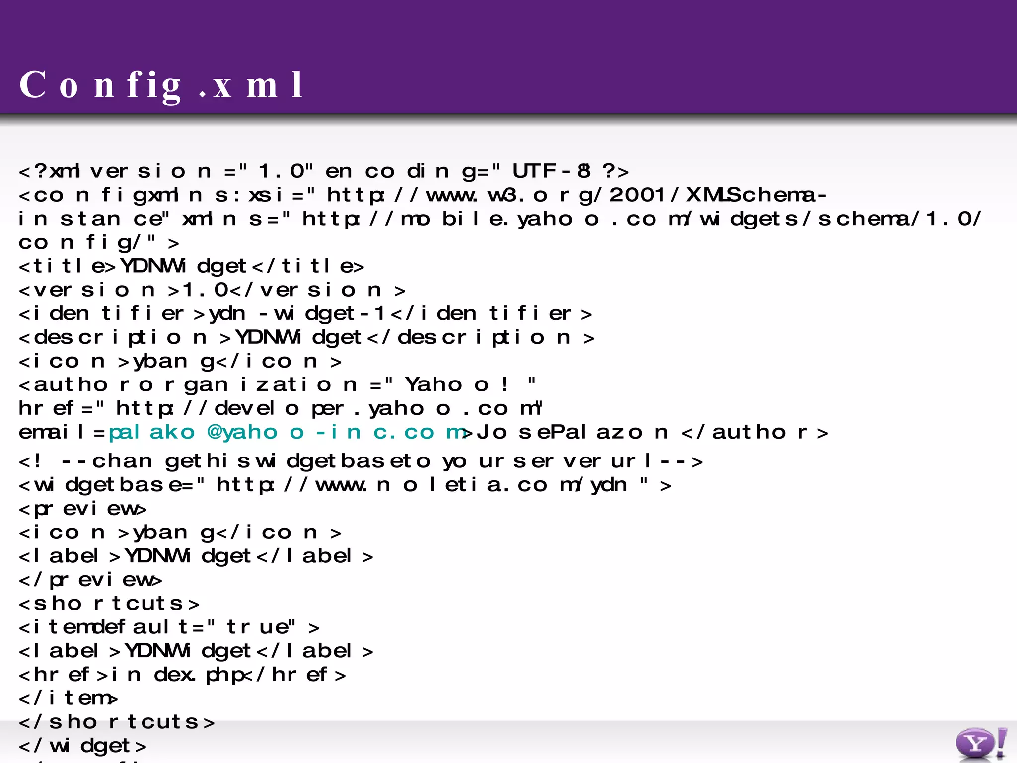C onfig.xml <?xml version=&quot;1.0&quot; encoding=&quot;UTF-8&quot;?> <config xmlns:xsi=&quot;http://www.w3.org/2001/XMLSchema-instance&quot; xmlns=&quot;http://mobile.yahoo.com/widgets/schema/1.0/config/&quot;> <title>YDN Widget</title> <version>1.0</version> <identifier>ydn-widget-1</identifier> <description>YDN Widget</description> <icon>ybang</icon>  <author organization=&quot;Yahoo!&quot; href=&quot;http://developer.yahoo.com&quot; email= [email_address] >Jose Palazon</author> <!-- change this widget base to your server url --> <widget base=&quot;http://www.noletia.com/ydn&quot;> <preview> <icon>ybang</icon>  <label>YDN Widget</label> </preview> <shortcuts> <item default=&quot;true&quot;> <label>YDN Widget</label> <href>index.php</href>  </item> </shortcuts> </widget> </config> 