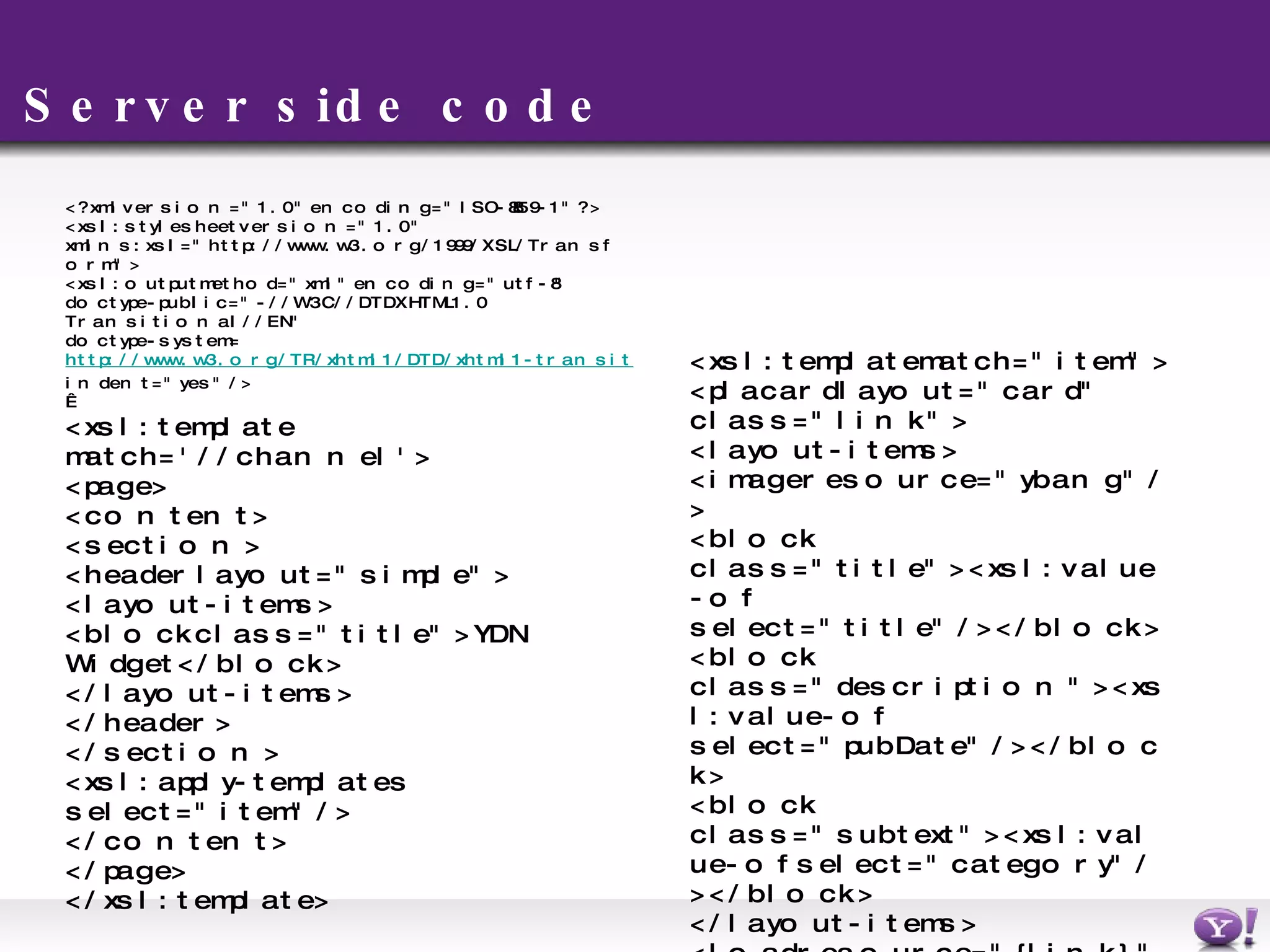 Server side code <?xml version=&quot;1.0&quot; encoding=&quot;ISO-8859-1&quot;?> <xsl:stylesheet version=&quot;1.0&quot; xmlns:xsl=&quot;http://www.w3.org/1999/XSL/Transform&quot;> <xsl:output method=&quot;xml&quot; encoding=&quot;utf-8&quot;  doctype-public=&quot;-//W3C//DTD XHTML 1.0 Transitional//EN&quot; doctype-system= http://www.w3.org/TR/xhtml1/DTD/xhtml1-transitional.dtd indent=&quot;yes&quot;/>   <xsl:template match='//channel'> <page> <content> <section> <header layout=&quot;simple&quot;> <layout-items> <block class=&quot;title&quot;>YDN Widget</block> </layout-items> </header> </section> <xsl:apply-templates select=&quot;item&quot; /> </content> </page> </xsl:template> <xsl:template match=&quot;item&quot;> <placard layout=&quot;card&quot; class=&quot;link&quot;> <layout-items> <image resource=&quot;ybang&quot;/> <block class=&quot;title&quot;><xsl:value-of select=&quot;title&quot;/></block> <block class=&quot;description&quot;><xsl:value-of select=&quot;pubDate&quot;/></block> <block class=&quot;subtext&quot;><xsl:value-of select=&quot;category&quot;/></block> </layout-items> <load resource=&quot;{link}&quot; event=&quot;activate&quot;/> </placard> </xsl:template> </xsl:stylesheet> 