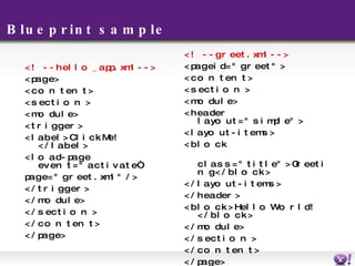 Blueprint sample <!-- hello_app.xml --> <page> <content> <section> <module> <trigger> <label>Click Me!</label> <load-page event="activate“ page="greet.xml" /> </trigger> </module> </section> </content> </page> <!-- greet.xml --> <page id="greet"> <content> <section> <module> <header layout="simple"> <layout-items> <block  class="title">Greeting</block> </layout-items> </header> <block>Hello World!</block> </module> </section> </content> </page> 