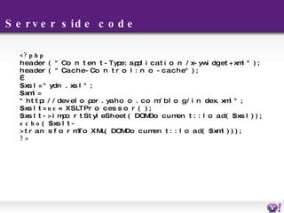 Server side code <?php header( "Content-Type: application/x-ywidget+xml" ); header( "Cache-Control: no-cache" );   $xsl = "ydn.xsl"; $xml = "http://developer.yahoo.com/blog/index.xml"; $xslt =  new  XSLTProcessor(); $xslt->importStyleSheet(DOMDocument::load($xsl)); echo ($xslt->transformToXML(DOMDocument::load($xml))); ?> 