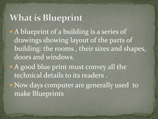 A blueprint of a building is a series of drawings showing layout of the parts of building: the rooms , their sizes and shapes, doors and windows. A good blue print must convey all the technical details to its readers . Now days computer are generally used to make BlueprintsWhat is Blueprint