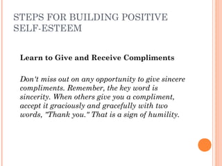STEPS FOR BUILDING POSITIVE
SELF-ESTEEM
Learn to Give and Receive Compliments
 
Don't miss out on any opportunity to give sincere
compliments. Remember, the key word is
sincerity. When others give you a compliment,
accept it graciously and gracefully with two
words, "Thank you." That is a sign of humility.
 