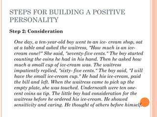 STEPS FOR BUILDING A POSITIVE
PERSONALITY
Step 2: Consideration
One day, a ten-year-old boy went to an ice- cream shop, sat
at a table and asked the waitress, "How much is an ice-
cream cone?" She said, "seventy-five cents." The boy started
counting the coins he had in his hand. Then he asked how
much a small cup of ice-cream was. The waitress
impatiently replied, "sixty- five cents." The boy said, "I will
have the small ice-cream cup." He had his ice-cream, paid
the bill and left. When the waitress came to pick up the
empty plate, she was touched. Underneath were ten one-
cent coins as tip. The little boy had consideration for the
waitress before he ordered his ice-cream. He showed
sensitivity and caring. He thought of others before himself.
 