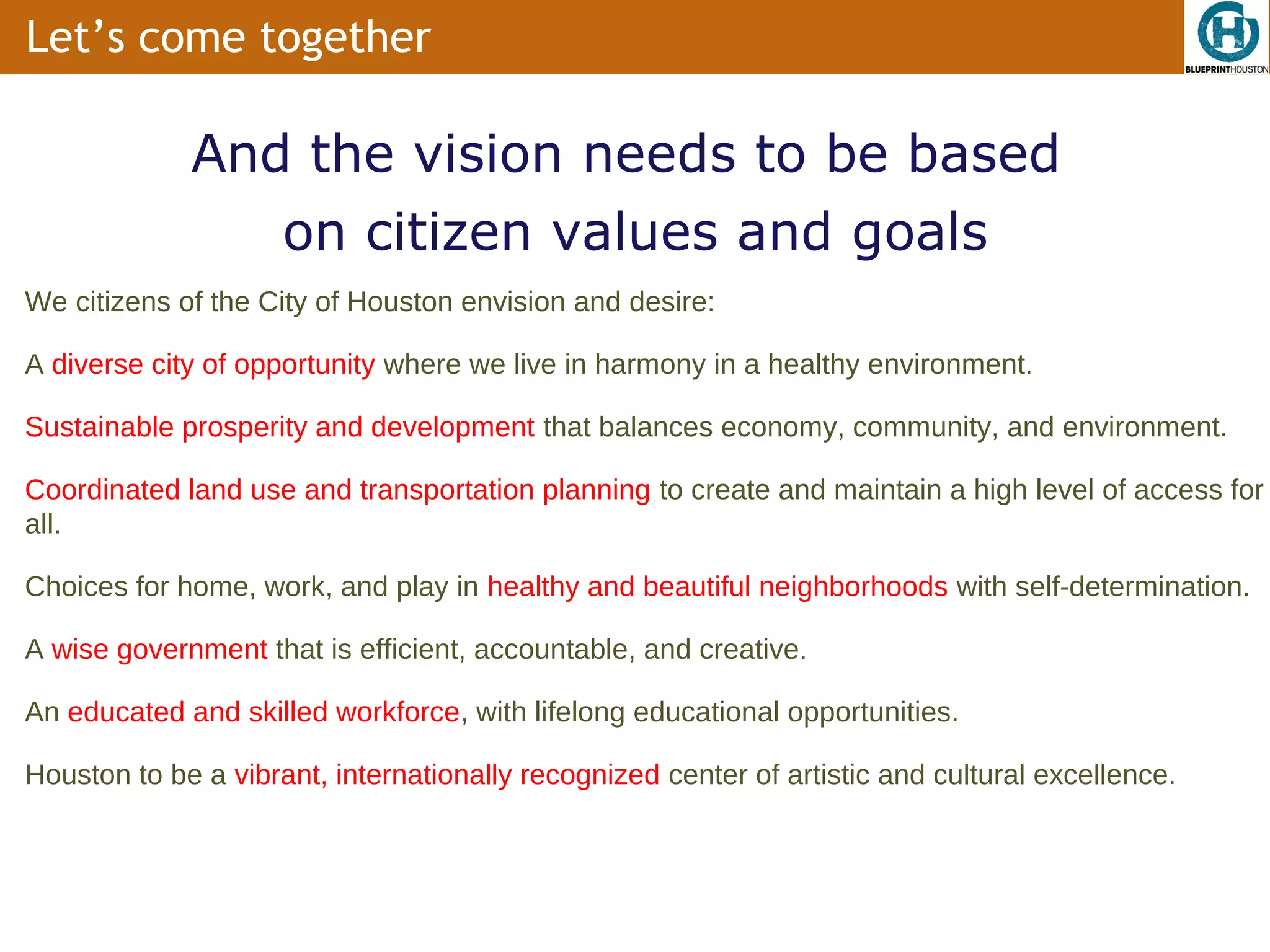Let’s come together

             And the vision needs to be based
                on citizen values and goals
We citizens of the City of Houston envision and desire:

A diverse city of opportunity where we live in harmony in a healthy environment.

Sustainable prosperity and development that balances economy, community, and environment.

Coordinated land use and transportation planning to create and maintain a high level of access for
all.

Choices for home, work, and play in healthy and beautiful neighborhoods with self-determination.

A wise government that is efficient, accountable, and creative.

An educated and skilled workforce, with lifelong educational opportunities.

Houston to be a vibrant, internationally recognized center of artistic and cultural excellence.
 
