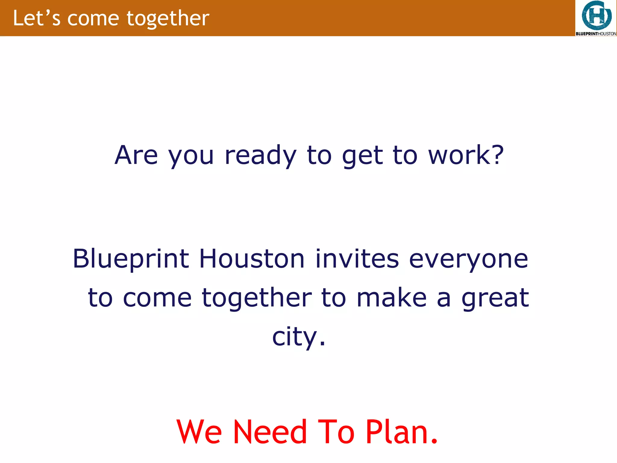 Let’s come together




         Are you ready to get to work?


     Blueprint Houston invites everyone
      to come together to make a great
                    city.


               We Need To Plan.
 