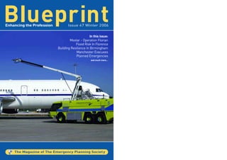 BIueprint
Enhancing the Profession          Issue 47 Winter 2006


                                                  In this issue:
                                   Mostar - Operation Florian
                                       Flood Risk In Florence
                           Building Resilience In Birmingham
                                       Manchester Evacuees
                                       Planned Emergencies
                                                   and much more…




    The Magazine of The Emergency Planning Societ y
 