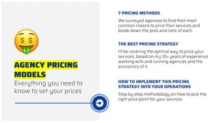 AGENCY PRICING
MODELS
Everything you need to
know to set your prices
THE BEST PRICING STRATEGY
I’ll be covering the optimal way to price your
services, based on my 10+ years of experience
working with and running agencies and the
economics of it.
7 PRICING METHODS
We surveyed agencies to ﬁnd their most
common means to price their services and
break down the pros and cons of each.
HOW TO IMPLEMENT THIS PRICING
STRATEGY INTO YOUR OPERATIONS
Step by step methodology on how to pick the
right price point for your services.
 