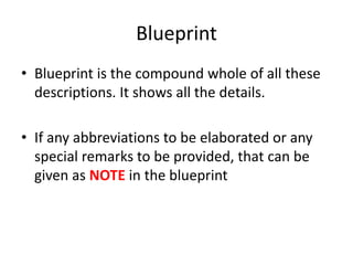 Blueprint
• Blueprint is the compound whole of all these
descriptions. It shows all the details.
• If any abbreviations to be elaborated or any
special remarks to be provided, that can be
given as NOTE in the blueprint
 