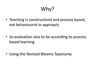 Why?
• Teaching is constructivist and process based,
not behaviourist in approach.
• So evaluation also to be according to process
based learning
• Using the Revised Blooms Taxonomy
 