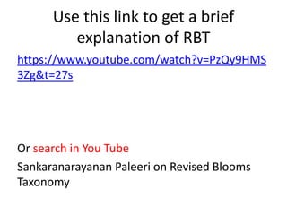 Use this link to get a brief
explanation of RBT
https://www.youtube.com/watch?v=PzQy9HMS
3Zg&t=27s
Or search in You Tube
Sankaranarayanan Paleeri on Revised Blooms
Taxonomy
 