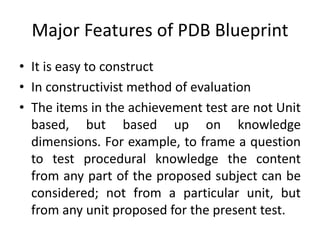 Major Features of PDB Blueprint
• It is easy to construct
• In constructivist method of evaluation
• The items in the achievement test are not Unit
based, but based up on knowledge
dimensions. For example, to frame a question
to test procedural knowledge the content
from any part of the proposed subject can be
considered; not from a particular unit, but
from any unit proposed for the present test.
 