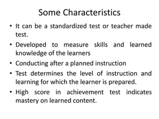 Some Characteristics
• It can be a standardized test or teacher made
test.
• Developed to measure skills and learned
knowledge of the learners
• Conducting after a planned instruction
• Test determines the level of instruction and
learning for which the learner is prepared.
• High score in achievement test indicates
mastery on learned content.
 