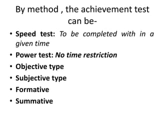 By method , the achievement test
can be-
• Speed test: To be completed with in a
given time
• Power test: No time restriction
• Objective type
• Subjective type
• Formative
• Summative
 